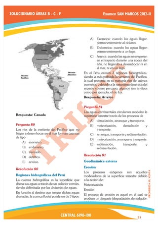 SOLUCIONARIO ÁREAS B - C - F                                           Examen SAN MARCOS 2012-II




                                                           A)	 Exorreica: cuando las aguas llegan
                                                               permanentemente al océano.
                                                           B)	 Endorreica: cuando las aguas llegan
                                                               permanentemente a un lago.
                                                           C)	 Arreica: cuando las aguas se evaporan
                                                               en el trayecto durante una época del
                                                               año, no llegando a desembocar ni en
                                                               el mar, ni en un lago.
                                                       En el Perú existen 3 regiones hidrográficas,
                                                       siendo la más poblada la vertiente del Pacífico,
                                                       la cual presenta en su mayoría ríos de cuenca
                                                       exorreica; y debido a la naturaleza desértica del
                                                       espacio costero peruano, algunos son arreicos
                                                       como por ejemplo, el río Ica.
                                                       Respuesta: Arreico


                                                       Pregunta 81	
                                                       Las aguas continentales circulantes modelan la
   Respuesta: Canada                                   superficie terrestre través de los procesos de
                                                           A)	 denudación, arranque y transporte.
   Pregunta 80	                                            B)	 meteorización,        denudación        y
   Los ríos de la vertiente del Pacífico que no                transporte.
   llegan a desembocar en el mar forman cuencas            C)	 arranque, transporte y sedimentación.
   de tipo
                                                           D)	 meteorización, arranque y transporte.
       A)	 exorreico.
                                                           E)	 sublimación,          transporte        y
       B)	 endorreico.                                         sedimentación.
       C)	 trenzado .
                                                       Resolución 81	
       D)	 detrítico.
       E)	 arreico.                                    Geodinámica externa
                                                       Erosión
   Resolución 80	
                                                                                                           PROHIBIDA SU VENTA




                                                       Los procesos exógenos son aquellos
   Regiones hidrográficas del Perú                     modeladores de la superficie terrestre debido
   La cuenca hidrográfica es la superficie que         a la acción de:
   drena sus aguas a través de un colector común,      Meteorización
   siendo delimitada por las divisorias de aguas.
                                                       Erosión
   En función al destino que tengan dichas aguas
                                                       El proceso de erosión es aquel en el cual se
   drenadas, la cuenca fluvial puede ser de 3 tipos:
                                                       produce un desgaste (degradación, denudación




                                     CENTRAL 6198-100                                             31
 