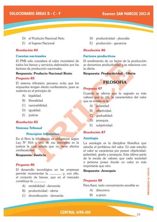 SOLUCIONARIO ÁREAS B - C - F                                       Examen SAN MARCOS 2012-II




       D)	 el Producto Nacional Neto                     D)	 productividad - plusvalía
       E)	 el Ingreso Nacional                           E)	 producción - ganancia

   Resolución 84	                                    Resolución 86	
   Cuentas nacionales                                Factores productivos
   El PNB solo considera el valor monetario de       El rendimiento de un factor de la producción
   todos los bienes y servicios elaborados por los   se denomina productividad y se relaciona con
   factores de producción nacionales.                la oferta.
   Respuesta: Producto Nacional Bruto                Respuesta: Productividad - Oferta
   Pregunta 85	
   El sistema tributario peruano evita que los                      FILOSOFÍA
   impuestos tengan efecto confiscatorio, pues se    Pregunta 87	
   sustenta en el principio de
                                                     Cuando se afirma que lo sagrado es más
       A)	 legalidad.                                valioso que lo útil, la característica del valor
       B)	 liberalidad.                              que se resalta es la
       C)	 razonabilidad.                                A)	 polaridad.
       D)	 igualdad.                                     B)	 objetividad.
       E)	 justicia.                                     C)	 gradualidad.
                                                         D)	 jerarquía.
   Resolución 85	
                                                         E)	 subjetividad.
   Sistema Tribunal
                                                     Resolución 87	
   	      Principios tributarios
   En el Perú la tributación es obligatoria según    Axiología
   Ley N° 816 y uno de sus principios es la          La axiología es la disciplina filosófica que
   justicia la cual señala que no tiene efectos      estudia el problema del valor. En este estudio
   confiscatorios.                                   el valor se caracteriza por poseer objetividad,
   Respuesta: Justicia                               polaridad, grado y jerarquía. Esta última parte
                                                     de la escala de valores que cada sociedad
                                                     o persona posee donde un valor es más
   Pregunta 86	                                      importante que otro.
   El desarrollo tecnológico en las empresas
                                                                                                        PROHIBIDA SU VENTA




                                                     Respuesta: Jerarquía
   permite incrementar la         y, con ello,
   el conjunto de bienes, que en el mercado
   constituye la       .                             Pregunta 88	
       A)	 rentabilidad - demanda                    Para Kant, todo conocimiento sensible es
       B)	 productividad - oferta                        A)	 discursivo.
       C)	 diversificación - demanda                     B)	 a priori.




                                    CENTRAL 6198-100                                         33
 
