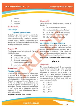 SOLUCIONARIO ÁREAS B - C - F                                        Examen SAN MARCOS 2012-II




       C)	 intuitivo.
       D)	 racional.                                  Pregunta 90	
       E)	 universal.                                 Según Nietzsche, filósofo contemporáneo, el
                                                      hombre es
   Resolución 88	
                                                          A)	 un ser esencialmente racional.
   Gnoseología                                            B)	 manifestación del espíritu absoluto.
   	      Tipos de conocimientos                          C)	 un ser esencialmente bueno y justo.
   Kant afirma que todos nuestros conocimientos           D)	 una dualidad de mente y cuerpo.
   empiezan con la experiencia, la sensibilidad           E)	 algo que debe ser superado.
   recibe las impresiones y a esto se le denomina
   intuición empírica, es decir, la referencia a un   Resolución 90	
   objeto de la experiencia que está presente en la
                                                      FILOSOFÍA CONTEMPORÁNEA
   sensación constituye el fenómeno.
                                                      Dentro del pensamiento de F. Nietzsche, se
                                                      considera que el hombre actual vive limitado
   Pregunta 89	                                       por las normas morales tradicionales, por lo
   En la búsqueda de una definición de Bien o de      que propone la transmutación de los valores
   Justicia, Sócrates                                 para que seamos superados y lleguemos a ser
       A)	 refutó a los sofistas.                     hombres superiores (superhombre).
       B)	 fundamentó la axiología.                   Respuesta : Algo que debe ser superado.
       C)	 desarrolló la medicina.
       D)	 fundó una escuela filosófica.
                                                                         FÍSICA
       E)	 afinó la técnica de la definición.         Pregunta 91	
                                                      Un bote se desplaza a través de un río debido
   Resolución 89	                                     a dos fuerzas horizontales que están actuando
   Filosofía antigua                                  sobre él. La primera fuerza, de 2 00 N de
                                                      magnitud, es ‘producida por el motor y la
   El rechazo del relativismo de los sofistas llevó
                                                      otra, de 1800 N de magnitud, es producida
   a Sócrates a la búsqueda de la definición
                                                      por la corriente del río en sentido contrario a
   universal que pretendía alcanzar mediante el
                                                      su desplazamiento. Si el bote pesa 1000 kg,
   método inductivo. Si decimos que un acto es
                                                      determine su aceleración.
   “bueno” será porque tenemos alguna noción
                                                          A)	 3,8 m/s2
                                                                                                        PROHIBIDA SU VENTA




   de “lo que es” bueno. Si no tuviéramos esa
   noción, ni siquiera podríamos decir lo que es          B)	 2,0 m/s2
   bueno para nosotros, pues cómo lo sabríamos,           C)	 2 m/s2
   lo justo ha de ser lo mismo en todas las
                                                          D)	 1.8 m/2
   ciudades. Con estas afirmaciones Sócrates
   refutó a los sofistas.                                 E)	 1,0 m/s2
   Respuesta: Refutó a los sofistas




                                                                                             34
 