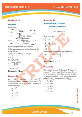 SOLUCIONARIO ÁREAS B - C - F                                               Examen SAN MARCOS 2012-II




   Resolución 91	                                      Resolución 92	
                                                       ANÁLISIS DIMENSIONAL
   Dinámica
                                                       	            Análisis dimensional
   Graficando:
                         a                                                 p Y = Sx log a ax k
                     v                                                                     v
                         FM=2000u                      En la expresión:

                                                       9 v C= 1
                                                        ax
                         fr=1800N
                                                       LT - 2 7 x A
                                                                      =1
   FM: Fuerza producida por el motor                       LT - 1
   fr: Fuerza de oposición producida por el río, 	     7 x A= T
   sobre el bote.                                      Aplicando el principio de homogeneidad:
   Aplicando la 2da Ley de Newton:
                                                       7 pY A = < S x log a ax k E
     F                                                                       v
   a= R
      m                                                7 Y A = L2 $ T $ 1
   Reemplazando:
                                                       Respuesta : 7 Y A = L2 T
   a = 2000 − 1800
          1000
                                                       Pregunta 93	
   ` a = 0, 2 m/s2
                                                       Un péndulo simple de longitud l1 tiene un
   Respuesta: 0,2m/s2
                                                       periodo T1 en un lugar donde la gravedad es
                                                       g1. Si un segundo péndulo simple de longitud
   Pregunta 92	                                        2l1 tiene un periodo 3T1 en un lugar donde la
                                  πy = sx log ` ax j   gravedad es g2, determine la razón g2/g1.
   En       la     ecuación                      v
   dimensionalmente correcta, s es el área, a es              A)	 2/3
   la aceleración y v es la rapidez. Determine la             B)	 4/9
   dimensión de y.                                            C)	 2/9
       A)	 LT                                                 D)	 4/3
                                                                                                       PROHIBIDA SU VENTA




       B)	 LT2                                                E)	 6/9
       C)	 L-2T
       D)	 L2T2
       E)	 L2T




                                     CENTRAL 6198-100                                            35
 