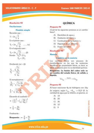 SOLUCIONARIO ÁREAS B - C - F                         Examen SAN MARCOS 2012-II




   Resolución 93	                                      QUÍMICA
   Oscilaciones                        Pregunta 94	
   	          Péndulo simple           ¿Cuál de los siguientes procesos es un cambio
   Recordar que :                      físico?
                1                          A)	 Electrólisis de agua y
   T = 2p
                g                          B)	 Oxidación del hierro y
   En el primer caso :                     C)	 Combustión de la madera ‘y
                 L1                        D)	 Digestión de un alimento
   T1 = 2π                ff (α)
                 g1                        E)	 Fusión del cobre
   En el segundo caso :
                 L2                    Resolución 94	
   T2 = 2π          ff (β)
                 g2                    Materia
   Donde : 	 L2 = 2 L1
   	            T2 = 3T1               	      Cambios en la materia
                                       Los cambios físicos son procesos de
                                       transformación en los que las sustancias
   Dividiendo (α) ' (β)
                                       modifican sus propiedades físicas, es decir, se
               L1                      altera su aspecto pero no su identidad química.
       T1      g1
          =                            Respuesta: La fusión del cobre solo es
       T2      L2                      un cambio del estado físico: de sólido a
               g2                      líquido.
                                                            fusión
   Si reemplazamos :                                Cu(s)            Cu(,)
    T1          L1 $ g2
       =                               Pregunta 95	
   3T1          L2 $ g1
                                       Al hacer reaccionar 4g de hidrógeno con 16g
   1=         L1 $ g2
                                       de oxígeno, según h2(9) +02(g) → H2O (l). la
   3          2L1 $ g1                 cantidad de agua que se obtiene, en gramos, es
   Elevando al cuadrado :                  A)	 18
        2                 g2 2             B)	 20
   G c1m = c
                          2g1 m            C)	 36
                                                                                         PROHIBIDA SU VENTA




      3
                                           D)	 12
        g
   G 1= 2                                  E)	 9
     9 2g1

   Finalmente :
                    g
   Respuesta : G 2 = 2
                          9       g1



                                                                              36
 