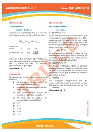 SOLUCIONARIO ÁREAS B - C - F                                           Examen SAN MARCOS 2012-II




   Resolución 95	                                      Resolución 96	
   Estequiometría	                                     Recursos naturales
   	         Redetivo limitante                        	      Gas natural
   Efectuando el balance respectivo en la ecuación     I. VERDADERO (V)
   química que representa a la síntesis del agua:      El gas natural es un combustible formado por
                                                       una mezcla de hidrocarburos livianos, es decir
                                                       principalmente hidrocarburos de baja masa
                 2H2(g) + O2(g)   " 2H2O(l)            molecular. Su composición varia según el
                                                       yacimiento; pero en todos los casos su principal
   Relación de
                                                       componente es el metano (CH4):
   masas: 	          4g    32g       36g
                                                       II.	      FALSO (F)
   En el proceso: 2g      16g        18g               El gas natural se obtiene a partir de los
                                                       denominados reservorios de gas natural y se
                                                       encuentra en la naturaleza bajo tierra siendo su
   Como en el dato se utilizan 4g de hidrógeno,
                                                       formación similar a la del petróleo.
   pero solo reaccionan 2 g, entonces se deduce
   que 2 g quedan en exceso; por tanto se              III. VERDADERO (V)
   producen solo 18 g de agua.                         Se llaman combustibles fósiles a aquellas
   Respuesta:18                                        materias primas empleadas en combustión que
                                                       se han formado a partir de las plantas y otros
                                                       organismos vivos que existieron en tiempos
   Pregunta 96	                                        remotos en la Tierra.
   Respecto al gas natural, indique los enunciados     IV. FALSO (F)
   correctos.
                                                       Sus principales componentes son de
       I.	    Es una mezcla de hidrocarburos de        masas molecular ligera a diferencia de los
              masas moleculares bajas.                 hidrocarburos de la gasolina que van de 6 a
       II.	 Se obtiene por destilación del petróleo,   11 carbonos.
            aplicando vacío.                           Respuesta: I y III
       III.	 Está constituido por mezclas de
             alcanos con átomos de C6 al C11.
       IV.	 Al igual que el petróleo,            es
            considerado combustible fósil.
                                                                                                          PROHIBIDA SU VENTA




       A)	 I, II
       B)	 I, IV
       C)	 II, III
       D)	 II, IV
       E)	 I, III




                                      CENTRAL 6198-100                                         37
 