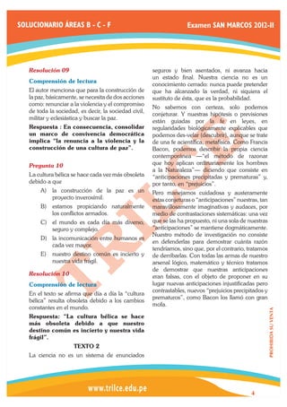 SOLUCIONARIO ÁREAS B - C - F                                         Examen SAN MARCOS 2012-II




   Resolución 09	                                      seguros y bien asentados, ni avanza hacia
                                                       un estado final. Nuestra ciencia no es un
   Comprensión de lectura
                                                       conocimiento cerrado: nunca puede pretender
   El autor menciona que para la construcción de       que ha alcanzado la verdad, ni siquiera el
   la paz, básicamente, se necesita de dos acciones    sustituto de ésta, que es la probabilidad.
   como: renunciar a la violencia y el compromiso
                                                       No sabemos con certeza, solo podemos
   de toda la sociedad, es decir, la sociedad civil,
                                                       conjeturar. Y nuestras hipótesis o previsiones
   militar y eclesiástica y buscar la paz.
                                                       están guiadas por la fe en leyes, en
   Respuesta : En consecuencia, consolidar             regularidades biológicamente explicables que
   un marco de convivencia democrática                 podemos des-velar (descubrir), aunque se trate
   implica “la renuncia a la violencia y la            de una fe acientífica, metafísica. Como Francis
   construcción de una cultura de paz”.                Bacon, podemos describir la propia ciencia
                                                       contemporánea —“el método de razonar
   Pregunta 10	                                        que hoy aplican ordinariamente los hombres
                                                       a la Naturaleza”— diciendo que consiste en
   La cultura bélica se hace cada vez más obsoleta     “anticipaciones precipitadas y prematuras” y,
   debido a que                                        por tanto, en “prejuicios”.
       A)	 la construcción de la paz es un             Pero manejamos cuidadosa y austeramente
           proyecto inverosímil.                       estas conjeturas o “anticipaciones” nuestras, tan
       B)	 estamos propiciando naturalmente            maravillosamente imaginativas y audaces, por
           los conflictos armados.                     medio de contrastaciones sistemáticas: una vez
       C)	 el mundo es cada día más diverso,           que se las ha propuesto, ni una sola de nuestras
           seguro y complejo.                          “anticipaciones” se mantiene dogmáticamente.
                                                       Nuestro método de investigación no consiste
       D)	 la incomunicación entre humanos es
                                                       en defenderlas para demostrar cuánta razón
           cada vez mayor.
                                                       tendríamos, sino que, por el contrario, tratamos
       E)	 nuestro destino común es incierto y         de derribarlas. Con todas las armas de nuestro
           nuestra vida frágil.                        arsenal lógico, matemático y técnico tratamos
                                                       de demostrar que nuestras anticipaciones
   Resolución 10	                                      eran falsas, con el objeto de proponer en su
   Comprensión de lectura                              lugar nuevas anticipaciones injustificadas pero
                                                       contrastables, nuevos “prejuicios precipitados y
   En el texto se afirma que día a día la “cultura
                                                       prematuros”, como Bacon los llamó con gran
   bélica” resulta obsoleta debido a los cambios
                                                       mofa.
   constantes en el mundo.
                                                                                                           PROHIBIDA SU VENTA




   Respuesta: “La cultura bélica se hace
   más obsoleta debido a que nuestro
   destino común es incierto y nuestra vida
   frágil”.
                      TEXTO 2
   La ciencia no es un sistema de enunciados




                                                                                                 4
 