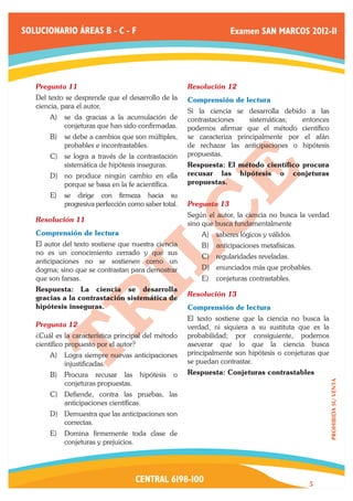 SOLUCIONARIO ÁREAS B - C - F                                      Examen SAN MARCOS 2012-II




   Pregunta 11	                                      Resolución 12	
   Del texto se desprende que el desarrollo de la    Comprensión de lectura
   ciencia, para el autor,
                                                     Si la ciencia se desarrolla debido a las
       A)	 se da gracias a la acumulación de         contrastaciones    sistemáticas;  entonces
           conjeturas que han sido confirmadas.      podemos afirmar que el método científico
       B)	 se debe a cambios que son múltiples,      se caracteriza principalmente por el afán
           probables e incontrastables.              de rechazar las anticipaciones o hipótesis
       C)	 se logra a través de la contrastación     propuestas.
           sistemática de hipótesis inseguras.       Respuesta: El método científico procura
       D)	 no produce ningún cambio en ella          recusar las hipótesis o conjeturas
           porque se basa en la fe acientífica.      propuestas.
       E)	 se dirige con firmeza hacia su
           progresiva perfección como saber total.   Pregunta 13	
                                                     Según el autor, la ciencia no busca la verdad
   Resolución 11	
                                                     sino que busca fundamentalmente
   Comprensión de lectura                                A)	 saberes lógicos y válidos.
   El autor del texto sostiene que nuestra ciencia       B)	 anticipaciones metafísicas.
   no es un conocimiento cerrado y que sus
                                                         C)	 regularidades reveladas.
   anticipaciones no se sostienen como un
   dogma; sino que se contrastan para demostrar          D)	 enunciados más que probables.
   que son farsas.                                       E)	 conjeturas contrastables.
   Respuesta: La ciencia se desarrolla
                                                     Resolución 13	
   gracias a la contrastación sistemática de
   hipótesis inseguras.                              Comprensión de lectura
                                                     El texto sostiene que la ciencia no busca la
   Pregunta 12	                                      verdad, ni siquiera a su sustituta que es la
   ¿Cuál es la característica principal del método   probabilidad; por consiguiente, podemos
   científico propuesto por el autor?                aseverar que lo que la ciencia busca
       A)	 Logra siempre nuevas anticipaciones       principalmente son hipótesis o conjeturas que
           injustificadas.                           se puedan contrastar.
       B)	 Procura recusar las       hipótesis   o   Respuesta: Conjeturas contrastables
                                                                                                     PROHIBIDA SU VENTA




           conjeturas propuestas.
       C)	 Defiende, contra las pruebas, las
           anticipaciones científicas.
       D)	 Demuestra que las anticipaciones son
           correctas.
       E)	 Domina firmemente toda clase de
           conjeturas y prejuicios.




                                    CENTRAL 6198-100                                       5
 