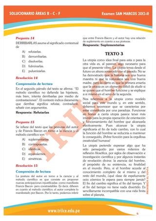 SOLUCIONARIO ÁREAS B - C - F                                               Examen SAN MARCOS 2012-II




   Pregunta 14	                                             que entre Francis Bacon y el autor hay una relación
                                                            de suplemento en cuanto a sus posturas.
   DERRIBARLAS asume el significado contextual
                                                            Respuesta: Suplementarias
   de
        A)	 refutarlas.
                                                                              TEXTO 3
        B)	 derrumbarlas.
        C)	 disolverlas.                                    La utopía como idea final para esta o para la
                                                            otra vida es, al parecer, algo necesario para
        D)	 fulminarlas.                                    que el presente vibre. La utopía tensa desde el
        E)	 pulverizarlas.                                  futuro un ahora amarrado con el pasado. No se
                                                            ha demostrado que la historia sea una buena
   Resolución 14	                                           maestra ni que la naturaleza sea una buena
   Comprensión de lectura                                   madre, pero lo cierto es que la primera enseña
                                                            que la utopía es un elemento difícil de eludir si
   En el segundo párrafo del texto se afirma: “El
                                                            se quiere que el hombre funcione y se explique
   método científico no defiende las hipótesis,
                                                            a si mismo en el seno de la segunda.
   más bien, intenta derribarlas por medio de
   contrastaciones”. El contexto indica claramente          Nos referimos a la utopía como modelo
   que derribar significa refutar, contradecir,             social para este mundo y, en este sentido,
   rebatir con argumentos.                                  debemos reconocer que se caracteriza por
                                                            estar constituida por una paradoja. Funcionar
   Respuesta: Refutarlas
                                                            en honor a cierta utopía parece tener más
                                                            interés para la propia operación de orientación
   Pregunta 15	                                             y funcionamiento del hombre que alcanzarla
   Se infiere del texto que las posturas del autor          efectivamente. Pues alcanzar la utopía
   y de Francis Bacon en torno a la ciencia y al            significaría el fin de todo cambio, con lo cual
   método científico son                                    la función del hombre se reduciría a mantener
                                                            lo conseguido, ¡Pobre función para la orgullosa
        A)	 suplementarias.                                 creatividad humana!
        B)	 contrapuestas.                                  La utopía pretende expresar algo que ha
        C)	 idénticas.                                      sido perseguido por varios milenios de
        D)	 equivalentes.                                   reflexión filosófica, por siglos de observación e
                                                            investigación científica y por algunos instantes
        E)	 simétricas.
                                                            de revelación divina: la esencia del hombre,
   Resolución 15	                                           el propósito de su existencia, su finalidad
                                                            en el mundo. Pero, si el hombre accede al
                                                                                                                  PROHIBIDA SU VENTA




   Compresión de lectura                                    conocimiento completo de sí mismo y del
   La postura del autor en torno a la ciencia y al          resto del mundo, ¿qué clase de espeluznante
   método científico es que consiste en proponer            ocio cósmico le espera para siempre jamás?
   nuevas anticipaciones injustificadas -como manifiesta    El fin del cambio significa el fin del tiempo. Y
   Francis Bacon- pero constrastables. Es decir, difieren   el fin del tiempo no tiene nada divertido. Es
   en cuanto al método científico; el autor completa lo
                                                            sencillamente incompatible con una vida finita
   manifestado por Bacon. Por lo tanto, podemos inferir
                                                            sobre el planeta.




                                                                                                       6
 