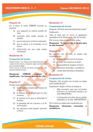 SOLUCIONARIO ÁREAS B - C - F                                                Examen SAN MARCOS 2012-II




   Pregunta 16	                                              Resolución 17	
   En el texto, el verbo VIBRAR connota un                   Comprensión de lectura
   presente
                                                             Pregunta: ¿El texto trata principalmente sobre?
        A)	 que adquiere un intenso sentido de
                                                             Explicación:
            vida.
                                                             Todo el texto gira en torno al significado
        B)	 necesario para poder rescatar el
                                                             paradójico de la utopía en la vida del hombre
            pasado.
                                                             Por lo tanto, trata principalmente sobre:
        C)	 que se tensa por un futuro estresante.
                                                             Respuesta: “la función de la utopía para
        D)	 que se aboca a lo inmediato, no al
                                                             la vida humana”
            futuro.
        E)	 estremecido por una vasta utopía
            intemporal.                                      Pregunta 18	
                                                             De acuerdo con el texto, la utopía está
   Resolución 16	                                            constituida por
   Compresión de lectura                                         A)	 la pura intuición del ser humano.
   Según el texto: “La utopía como ideal final para esta         B)	 el deseo de mantener el orden.
   o para la otra vida es, al parecer, algo necesario para
   que el presente vibre”.
                                                                 C)	 la necesidad de respetar el futuro.
   Como vemos, la acción de vibrar connota una vida              D)	 elementos racionales y metafísicos.
   presente bastante activa.
                                                                 E)	 ciertas ideas literarias y filosóficas.
   Respuesta:     VIBRAR,      connota     el                Resolución 18	
   significado: “un intenso sentido de vida”
                                                             Comprensión de lectura
   Pregunta 17	                                              Pregunta: ¿De acuerdo con el texto, la utopía
                                                             está constituida por?
   El texto trata principalmente sobre
                                                             Explicación: Según el texto, la utopía es:
        A)	 la búsqueda constante y el fracaso de
            la utopía.                                           −− Algo necesario para que el hombre
                                                                    funcione y le encuentre sentido a su
        B)	 la función de la utopía para la vida                    vida (RACIONAL)
            humana.
        C)	 la manera en la que se desarrolla el                 −− La búsqueda; por años, de un sentido
            hombre.                                                 explicativo a su vida. (METAFÍSICO)
                                                                                                                   PROHIBIDA SU VENTA




        D)	 la paradoja del ser humano y el fin              Por lo tanto la utopía esta constituida por:
            de la utopía.                                    Respuesta:      elementos       racionales        y
        E)	 las relaciones entre pasado, presente            metafísicos
            y futuro.




                                         CENTRAL 6198-100                                                7
 