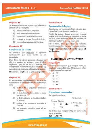 SOLUCIONARIO ÁREAS B - C - F                                         Examen SAN MARCOS 2012-II




   Pregunta 19	                                        Resolución 20	
   Se infiere del texto que la paradoja de la utopía   Comprensión de lectura
   consiste en que cumplirla
                                                       Se entiende por incompatibilidad a la idea que
       A)	 implica a la vez su negación.               contradice lo manifestado en el texto.
       B)	 lleva a la máxima realización.              Según la lectura, lograr concretar nuestra
       C)	 potencia la creatividad humana.             utopía (realizarla) denotaría un prejuicio, toda
       D)	 extiende el tiempo de modo infinito.        vez que, al no haber un ideal por alcanzar, el
                                                       hombre transforma su vida en un ocio.
       E)	 permite la realización del hombre.
                                                       Por lo tanto, decir que: “Seria un rotundo
   Resolución 19	                                      beneficio para el ser humano”, es incompatible.

   Comprensión de lectura                              Respuesta: un rotundo beneficio para el
                                                       ser humano
   Se entiende por paradoja, la aparente
   contradicción que existe dentro de un
   enunciado.
   Pues bien, la utopía pretende alcanzar un              HABILIDAD MATEMÁTICA
   objetivo soñado; sin embargo, cumpliéndola          Pregunta 21	
   implicaría que dicha utopía tendría que
                                                       Por cada nueve panes que compró María, le
   desaparecer. Justamente esa es la paradoja: “su
                                                       regalaron un pan. Si recibió 770 panes en total,
   cumplimiento implicaría a la vez su negación”.
                                                       ¿cuántos panes le regalaron?
   Respuesta: implica a la vez su negación
                                                           A)	 77
                                                           B)	 74
   Pregunta 20	
                                                           C)	 71
   Es incompatible con lo postulado por el autor
                                                           D)	 88
   sostener que la realización efectiva de la utopía
   sería                                                   E)	 66
       A)	 el final de la orgullosa creatividad        Resolución 21	
           humana.
       B)	 el fin del cambio tanto como el fin de      Operaciones combinadas
           los tiempos.                                De los datos se tiene:
       C)	 la destrucción de su función social en      		                           Resolviendo
                                                                                                          PROHIBIDA SU VENTA




           el mundo.
                                                         Compra Recibe
       D)	 obligar al ser humano a renunciar al                                    x.10=9 x 770
                                                             9       10
           cambio.                                                                     x=693
       E)	 un rotundo beneficio para el ser                  x       770
           humano.                                     Se deduce que compra 693 pero recibe 770;
                                                       luego le regalan:
                                                       770 – 693=77




                                                                                                8
 