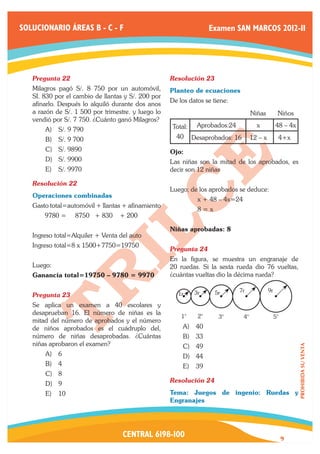 SOLUCIONARIO ÁREAS B - C - F                                            Examen SAN MARCOS 2012-II




   Pregunta 22	                                     Resolución 23	
   Milagros pagó S/. 8 750 por un automóvil,        Planteo de ecuaciones
   SI. 830 por el cambio de llantas y S/. 200 por
                                                    De los datos se tiene:
   afinarlo. Después lo alquiló durante dos anos
   a razón de S/. 1 500 por trimestre. y luego lo                                        Niñas          Niños
   vendió por S/. 7 750. ¿Cuánto ganó Milagros?
                                                        Total:    Aprobados:24             x           48 – 4x
       A)	 S/. 9 790
       B)	 S/. 9 700                                     40      Desaprobados: 16        12 – x         4+x
       C)	 S/. 9890                                 Ojo:
       D)	 S/. 9900                                 Las niñas son la mitad de los aprobados, es
       E)	 S/. 9970                                 decir son 12 niñas

   Resolución 22	
                                                    Luego; de los aprobados se deduce:
   Operaciones combinadas
                                                    	             x + 48 – 4x=24
   Gasto total=automóvil + llantas + afinamiento
                                                    	             8=x
       9780 =     8750 + 830      + 200

                                                    Niñas aprobadas: 8
   Ingreso total=Alquiler + Venta del auto
   Ingreso total=8 x 1500+7750=19750
                                                    Pregunta 24	
                                                    En la figura, se muestra un engranaje de
   Luego:                                           20 ruedas. Si la sexta rueda dio 76 vueltas,
   Ganancia total=19750 – 9780 = 9970               ¿cuántas vueltas dio la décima rueda?

                                                                 3r      5r      7r               9r
   Pregunta 23	                                           1r
   Se aplica un examen a 40 escolares y
   desaprueban 16. El número de niñas es la
                                                           1°      2°     3°        4°                 5°
   mitad del número de aprobados y el número
   de niños aprobados es el cuádruplo del,                  A)	 40
   número de niñas desaprobadas. ¿Cuántas                   B)	 33
   niñas aprobaron el examen?                               C)	 49
                                                                                                                 PROHIBIDA SU VENTA




       A)	 6                                                D)	 44
       B)	 4                                                E)	 39
       C)	 8
       D)	 9                                        Resolución 24	

       E)	 10                                       Tema: Juegos de ingenio: Ruedas y
                                                    Engranajes




                                   CENTRAL 6198-100                                                         9
 