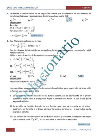 [ÁNGULO TRIGONOMÉTRICO]
11 TRIGONOMETRÍA | LIC. RODOLFO CARRILLO VELASQUEZ
7. Determine la medida radial de un ángulo que cumple que la diferencia de los números de
minutos centesimales y sexagesimales de dicho ángulo es igual a 460.
A) B) C) D) E)
SOLUCIÓN
Recordar:
 S = 9k ; C = 10K y
Por dato: –
RESPUESTA D
8. Sea f la función definida por la regla








 

1
1
2
1
x
x
C
S
R
xf )( , donde S, C y R
Son los números de las medidas de un ángulo en los sistemas sexagesimal, centesimal y radial
respectivamente.
Hallar el valor de verdad de las siguientes proposiciones:
I. 










137

coscos ff
F
II. 










119

senfsenf
F
III. 










105

cscsec ff
v
A) VVV B) VFV C) VFF D) VVF E) FFV
SOLUCIÓN
Reduciendo la función: ( )
⇒
La expresión es una exponencial afín decreciente lo cual indica que a mayor valor de la variable
la función será menor, por lo tanto
I. La variable de función depende de una función coseno, que es decreciente en el primer
cuadrante, por lo tanto si el ángulo es mayor la variable será menor lo cual indica que la
expresión es falsa.
II. La variable de función depende de una función seno, que es creciente en el primer
cuadrante, por lo tanto si el ángulo es mayor la variable será mayor, lo cual indica que la
expresión es falsa.
III. La variable de función depende de una función secante y cosecante, la cosecante es mayor
que la secante entre 0° y 45° , lo cual indica que la expresión es Verdadera.
RESPUESTA E
rad
5

rad
10

rad
15

rad
20

rad
40

 