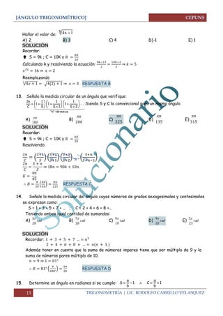 [ÁNGULO TRIGONOMÉTRICO]
13 TRIGONOMETRÍA | LIC. RODOLFO CARRILLO VELASQUEZ
Hallar el valor de:
A) 2 B) 3 C) 4 D)-1 E) 1
SOLUCIÓN
Recordar:
 S = 9k ; C = 10K y
Calculando k y resolviendo la ecuación: ⇒
⇒
Reemplazando
√ √ ⇒ RESPUESTA B
13. Señale la medida circular de un ángulo que verifique:
  
osmintér"n"
......
2S
1
1
1S
1
1
S
1
1
C
n2




















 Siendo S y C lo convencional para un mismo ángulo.
A)
180
n
B)
200
n
C)
225
n
D)
135
n
E)
315
n
SOLUCIÓN
Recordar:
 S = 9k ; C = 10K y
Resolviendo
( ) ( ) ( ) ( )
⇒
( ) RESPUESTA C
14. Señale la medida circular del ángulo cuyos números de grados sexagesimales y centesimales
se expresan como:
S = 1 + 3 + 5 + 7 + … ; C = 2 + 4 + 6 + 8 +…
Teniendo ambos igual cantidad de sumandos:
A) rad
20
3
B) rad
20
7
C) rad
10
9
D) rad
20
9
E) rad
23
5
SOLUCIÓN
Recordar:
Además tener en cuenta que la suma de números impares tiene que ser múltiplo de 9 y la
suma de números pares múltiplo de 10.
⇒
( ) RESPUESTA D
15. Determine un ángulo en radianes si se cumple: 1
b
a
C1
b
a
S 
4x 1x 
 