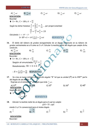 WWW.lobo-de-fama.blogspot.com
LIC. RODOLFO CARRILLO VELASQUEZ | TRIGONOMETRÍA 14
A) rad
5

B) rad
10

C) rad
20

D) rad
25

E) rad
50

SOLUCIÓN
Recordar:
 S = 9k ; C = 10K y
Según los datos tenemos: … por proporcionalidad
⇒
Calculando
S= 18°⇒ ( ) RESPUESTA B
16. El doble del número de grados sexagesimales de un ángulo disminuido en su número de
grados centesimales es a 8 como es 3 a 4. Calcular la medida radial del ángulo que cumple dicha
condición.
A) rad
20
3
B)
40
3
C)
50
3
D)
80
3
E)
100
3
SOLUCIÓN
Recordar:
 S = 9k ; C = 10K y
Según el enunciado:
Resolviendo: ⇒
( ) RESPUESTA D
17. Se crea un nuevo sistema de medición angular “R” tal que su unidad (1R
) es la 240ava
parte
del ángulo de una vuelta.
Exprese en el sistema “R” un ángulo que mide rad
4

.
A) 27R
B) 30R C) 32R
D) 36R
E) 40R
SOLUCIÓN
Según los datos:

RESPUESTA B
18. Calcular la medida radial de un ángulo para el cual se cumple:
27S + 13 = 81C
siendo S y C lo convencional para el mismo ángulo.
A) B) C) D) E)
SOLUCIÓN
Recordar:
5
 3
20
 5
12
 2
9
 3
10

 