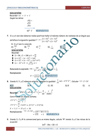 [ÁNGULO TRIGONOMÉTRICO]
3 TRIGONOMETRÍA | LIC. RODOLFO CARRILLO VELASQUEZ
SOLUCIÓN
Recordar:
Según los datos:
xºy’ +
yºz’
zºx’
62° 1´ RESPUESTA D
7. Si a y b son dos números reales positivos hallar el máximo número de radianes de un ángulo que
satisface la siguiente igualdad: 22
22
)()(
)()(
baba
baba
SC



Si: S y C son lo conocido.
A)

380
B)

190
C)

19
D)
190

E)
380

SOLUCIÓN
Recordar:
 S = 9k ; C = 10K y


 ⇒
Reduciendo la expresión:
 22
2
19
ba
ab
k

 , ⇒
Reemplazando:
( ) RESPUESTA E
8. Siendo X, Y, y Z números enteros, cumplen la igualdad: ´´´. ZYXrad 
32

; Calcular x XZY 5
A) 2 B) 4 C) 20 D) 5 E) 6
SOLUCIÓN
Recordar:
0
360060







cb
acbacba ´´´º´´´º
Convirtiendo en un solo sistema





 


 180
32
´´´ ZYX
 6255
8
45
,´´´ ZYX ⇒
Reemplazando:
x XZY 5 √
√ RESPUESTA A
9. Siendo S, C y R lo convencional para un mismo ángulo, calcule “R” siendo S y C las raíces de la
ecuación:
3x2 - 19x + 30 = 0
 