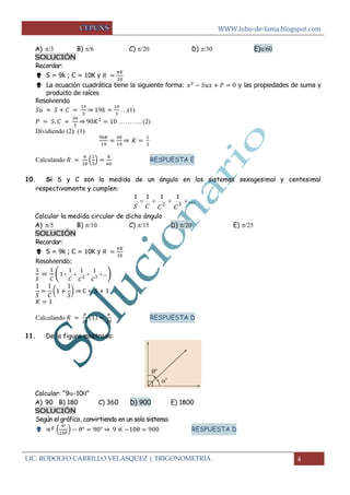 WWW.lobo-de-fama.blogspot.com
LIC. RODOLFO CARRILLO VELASQUEZ | TRIGONOMETRÍA 4
A)   B)  C)   D)  E)
SOLUCIÓN
Recordar:
 S = 9k ; C = 10K y
 La ecuación cuadrática tiene la siguiente forma: y las propiedades de suma y
producto de raíces
Resolviendo
⇒ …(1)
⇒ ……….. (2)
Dividiendo (2): (1)
⇒
Calculando ( ) RESPUESTA E
10. Si S y C son la medida de un ángulo en los sistemas sexagesimal y centesimal
respectivamente y cumplen:
... 32
1111
CCCS
Calcular la medida circular de dicho ángulo
A)  B)  C)  D)  E) 
SOLUCIÓN
Recordar:
 S = 9k ; C = 10K y
Resolviendo:
( .. 32
111
1
CCC
)
( ) ⇒
Calculando RESPUESTA D

11. De la figura mostrada:
Calcular: “9-10”
A) 90 B) 180 C) 360 D) 900 E) 1800
SOLUCIÓN
Según el gráfico, convirtiendo en un solo sistema:
 ( ) ⇒ RESPUESTA D
 