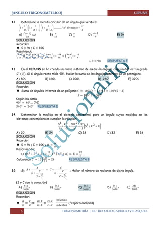 [ÁNGULO TRIGONOMÉTRICO]
5 TRIGONOMETRÍA | LIC. RODOLFO CARRILLO VELASQUEZ
12. Determine la medida circular de un ángulo que verifica:
S
C
ostérn
RRR




















 min""...........
2
1
1
1
1
1
1
1
A) rad
n
10
1)( 
B)
10
n
C)
9
n
D)
9
1n
E) 9n
SOLUCIÓN
Recordar:
 S = 9k ; C = 10K
Resolviendo
( ) ( ) ( ) ( ) ⇒ ( )
RESPUESTA E
13. En el CEPUNS se ha creado un nuevo sistema de medición angular cuya unidad es “un grado
C” (1c). Si el ángulo recto mide 40c. Hallar la suma de los ángulos internos de un pentágono.
A) 80c B) 160c C) 200c D) 240c
E) 320c
SOLUCIÓN
Recordar:
 Suma de ángulos internos de un polígono: ⇒
Según los datos
… (*6)
RESPUESTA D
14. Determinar la medida en el sistema centesimal para un ángulo cuyas medidas en los
sistemas convencionales cumplen la relación:
A) 20 B) 24 C) 28 D) 32 E) 36
SOLUCIÓN
Recordar:
 S = 9k ; C = 10K y
Resolviendo:
⇒
Calculando ( ) RESPUESTA B
15. Si:

C
C
C
C
C
C
S
S
S
S
S
S





 ; Hallar el número de radianes de dicho ángulo.
(S y C son lo conocido)
A) 
3600
441
B) 
3600
551
C) 
3600
361
D) 
3600
641
E) 
3600
241
SOLUCIÓN
Recordar:
 ⇒
⇒
⇒
(Proporcionalidad)
 
4 3 2S C 20R 12 3 2S C R
9 10 5
    

 