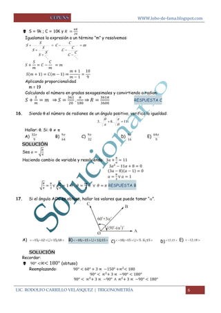 WWW.lobo-de-fama.blogspot.com
LIC. RODOLFO CARRILLO VELASQUEZ | TRIGONOMETRÍA 6
 S = 9k ; C = 10K y
Igualamos la expresión a un término “m” y resolvemos:
m
C
C
C
C
C
C
S
S
S
S
S
S 







⇒
Aplicando proporcionalidad
m = 19
Calculando el número en grados sexagesimales y convirtiendo a radian:
⇒ ⇒ RESPUESTA C
16. Siendo  el número de radianes de un ángulo positivo, verifica la igualdad:
11.8.3 




Hallar: . Si:   
A)
9
32
B)
64
9
C)
32
9
D)
16
9
E)
9
64
SOLUCIÓN
Sea √
Haciendo cambio de variable y resolviendo:
√ √ ⇒ RESPUESTA B
17. Si el ángulo AOC es obtuso, hallar los valores que puede tomar “”.
A)  18151215 ;;  B)  15121518 ;;  C)  15651518 ;;  D)  15;12 E)  18;12
SOLUCIÓN
Recordar:
 (obtuso)
Reemplazando:
 