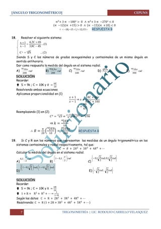 [ÁNGULO TRIGONOMÉTRICO]
7 TRIGONOMETRÍA | LIC. RODOLFO CARRILLO VELASQUEZ
 15121518 ;;  RESPUESTA B
18. Resolver el siguiente sistema:
)2(...SC
)1...(
S4C8,3
S6C2,4
1x
1x
47x 





Siendo S y C los números de grados sexagesimales y centesimales de un mismo ángulo en
sentido antihorario.
Dar como respuesta la medida del ángulo en el sistema radial.
A) rad
200
1048 
B) rad
200
9048 ,
C) rad
100
1048 
D) rad
2
9,048 
E) rad
300
1048 
SOLUCIÓN
Recordar:
 S = 9k ; C = 10K y
Resolviendo ambas ecuaciones
Aplicamos proporcionalidad en (1)
⇒
Reemplazando (1) en (2)
√ ⇒ √ √
⇒ √
(
√
)
√
RESPUESTA B
19. Si C y R son los números que representan las medidas de un ángulo trigonométrico en los
sistemas centesimales y radial respectivamente, tal que:
Calcular la medida del ángulo en el sistema radial.
A)
rad
2
10

,
B)
rad






2
101

,
C) 




  rad
2
1,0;rad
2
1,0
D) 










 




  rad
2
1,01;rad
2
1,01
E)





  rad
2
;rad
2
SOLUCIÓN
Recordar:
 S = 9k ; C = 10K y

Según los datos:
Resolviendo:
 