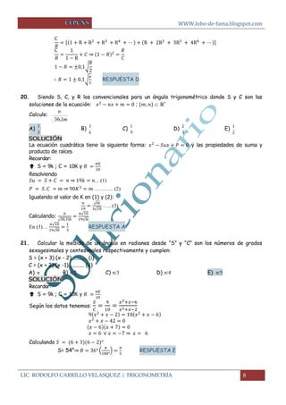 WWW.lobo-de-fama.blogspot.com
LIC. RODOLFO CARRILLO VELASQUEZ | TRIGONOMETRÍA 8
[ ]
⇒
√
√ RESPUESTA D
20. Siendo S, C, y R los convencionales para un ángulo trigonométrico donde S y C son las
soluciones de la ecuación: ;  ℝ+
Calcule:
m
n
1,36
A)
3
1
B)
6
1
C)
9
1
D)
3
2
E)
2
1
SOLUCIÓN
La ecuación cuadrática tiene la siguiente forma: y las propiedades de suma y
producto de raíces
Recordar:
 S = 9k ; C = 10K y
Resolviendo
⇒ …(1)
⇒ ……….. (2)
Igualando el valor de K en (1) y (2):
√
√
….. (3)
Calculando:
√
√
√
En (3)…
√
√
RESPUESTA A
21. Calcular la medida de un ángulo en radianes desde “S” y “C” son los números de grados
sexagesimales y centesimales respectivamente y cumplen:
S = (x + 3) (x - 2)............ (i)
C = (x + 2) (x -1)............ (ii)
A)   B)  C)   D)  E) 
SOLUCIÓN
Recordar:
 S = 9k ; C = 10K y
Según los datos tenemos:
⇒
Calculando
S= 54°⇒ ( ) RESPUESTA E
 