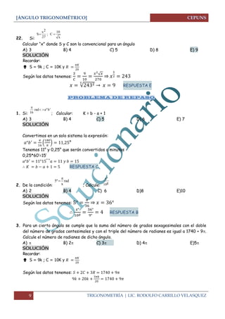 [ÁNGULO TRIGONOMÉTRICO]
9 TRIGONOMETRÍA | LIC. RODOLFO CARRILLO VELASQUEZ
22. Si:
Calcular “x” donde S y C son lo convencional para un ángulo
A) 3 B) 4 C) 5 D) 8 E) 9
SOLUCIÓN
Recordar:
 S = 9k ; C = 10K y
Según los datos tenemos:
√
⇒
√ → RESPUESTA E
PROBLEMA DE REPASO
1. Si: ; Calcular: K = b - a + 1
A) 3 B) 4 C) 5 D) 6 E) 7
SOLUCIÓN
Convertimos en un solo sistema la expresión:
( ) °
Tenemos 11° y 0,25° que serán convertidos a minutos
0,25*60’=15’
→
RESPUESTA C
2. De la condición: ; Calcule:
A) 2 B) 4 C) 6 D)8 E)10
SOLUCIÓN
Según los datos tenemos: ⇒
RESPUESTA B
3. Para un cierto ángulo se cumple que la suma del número de grados sexagesimales con el doble
del número de grados centesimales y con el triple del número de radianes es igual a 1740 + 9.
Calcule el número de radianes de dicho ángulo.
A)    B) 2 C) 3  D) 4 E)5
SOLUCIÓN
Recordar:
 S = 9k ; C = 10K y
Según los datos tenemos:
2x 10
S ; C
27 x
 
rad aºb'
16

 
5º rad
x


xº
g10
 