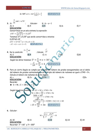 WWW.lobo-de-fama.blogspot.com 
LIC. RODOLFO CARRILLO VELASQUEZ | TRIGONOMETRÍA 10 
S= 54°⇒ ( 
) 
RESPUESTA E 
3. Si: ; Calcular: K = b - a + 1 
A) 3 B) 4 C) 5 D) 6 E) 7 
SOLUCIÓN 
Convertimos en un solo sistema la expresión: 
( 
) ° 
Tenemos 11° y 0,25° que serán convertidos a minutos 
0,25*60’=15’ 
→ 
RESPUESTA C 
4. De la condición: ; Calcule: 
A) 2 B) 4 C) 6 D)8 E)10 
SOLUCIÓN 
Según los datos tenemos: 
⇒ 
RESPUESTA B 
5. Para un cierto ángulo se cumple que la suma del número de grados sexagesimales con el doble 
del número de grados centesimales y con el triple del número de radianes es igual a 1740 + 9. 
Calcule el número de radianes de dicho ángulo. 
A)    B) 2 C) 3  D) 4 E)5 
SOLUCIÓN 
Recordar: 
 S = 9k ; C = 10K y 
Según los datos tenemos: 
( 
) ⇒ 
RESPUESTA C 
6. Calcular: 
A) 10 B) 11 C) 12 D) 13 E) 14 
SOLUCIÓN 
Recordar: 1° = 60´ y 1g = 100m 
rad aºb' 
16 
 
  
5º rad 
x 
 
 
xº 
10g 
2º2' 2g2m 
M 18 
2' 2m 
   
 