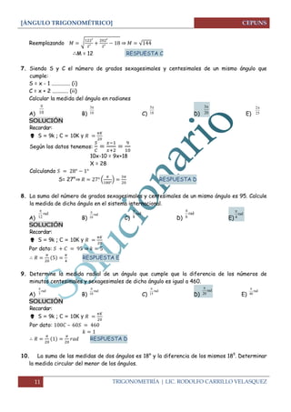 [ÁNGULO TRIGONOMÉTRICO] 
11 TRIGONOMETRÍA | LIC. RODOLFO CARRILLO VELASQUEZ 
Reemplazando √ 
⇒ √ 
M = 12 RESPUESTA C 
7. Siendo S y C el número de grados sexagesimales y centesimales de un mismo ángulo que 
cumple: 
S = x - 1 .............. (i) 
C = x + 2 ............ (ii) 
Calcular la medida del ángulo en radianes 
A) B) C) D) E) 
SOLUCIÓN 
Recordar: 
 S = 9k ; C = 10K y 
Según los datos tenemos: 
10x-10 = 9x+18 
X = 28 
Calculando 
S= 27°⇒ ( 
) 
RESPUESTA D 
8. La suma del número de grados sexagesimales y centesimales de un mismo ángulo es 95. Calcule 
la medida de dicho ángulo en el sistema internacional. 
A) B) C) D) E) 
SOLUCIÓN 
Recordar: 
 S = 9k ; C = 10K y 
Por dato: ⇒ 
RESPUESTA E 
9. Determine la medida radial de un ángulo que cumple que la diferencia de los números de 
minutos centesimales y sexagesimales de dicho ángulo es igual a 460. 
A) B) C) D) E) 
SOLUCIÓN 
Recordar: 
 S = 9k ; C = 10K y 
Por dato: – 
RESPUESTA D 
10. La suma de las medidas de dos ángulos es 18° y la diferencia de los mismos 18g. Determinar 
la medida circular del menor de los ángulos. 
10 
 3 
10 
 5 
18 
 3 
20 
 2 
25 
 
rad 
12 
 
rad 
10 
 rad 
8 
 
rad 
6 
 
rad 
4 
 
rad 
5 
 
rad 
10 
 
rad 
15 
 
rad 
20 
 
rad 
40 
 
 