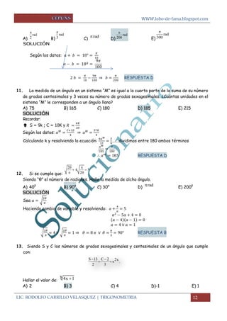 WWW.lobo-de-fama.blogspot.com 
LIC. RODOLFO CARRILLO VELASQUEZ | TRIGONOMETRÍA 12 
A) B) C) D) E) 
SOLUCIÓN 
Según los datos: 
⇒ 
RESPUESTA D 
11. La medida de un ángulo en un sistema “M” es igual a la cuarta parte de la suma de su número 
de grados centesimales y 3 veces su número de grados sexagesimales. ¿Cuántas unidades en el 
sistema “M” le corresponden a un ángulo llano? 
A) 75 B) 165 C) 180 D) 185 E) 215 
SOLUCIÓN 
Recordar: 
 S = 9k ; C = 10K y 
Según los datos: 
⇒ 
Calculando k y resolviendo la ecuación: 
…….dividimos entre 180 ambos términos 
RESPUESTA D 
12. Si se cumple que: 
Siendo “θ” el número de radianes. Halle la medida de dicho ángulo. 
A) 40g B) 90° C) 30° D) E) 200g 
SOLUCIÓN 
Sea √ 
Haciendo cambio de variable y resolviendo: 
√ 
√ 
⇒ 
RESPUESTA B 
13. Siendo S y C los números de grados sexagesimales y centesimales de un ángulo que cumple 
con: 
Hallar el valor de: 
A) 2 B) 3 C) 4 D)-1 E) 1 
rad 
2 
 
rad 
3 
 
rad rad 
200 
 rad 
300 
 
2 
4 5 
2 
  
  
  
rad 
S 13 C 2 
x . 
2 3 
  2x 
  
x 4x 1 
 