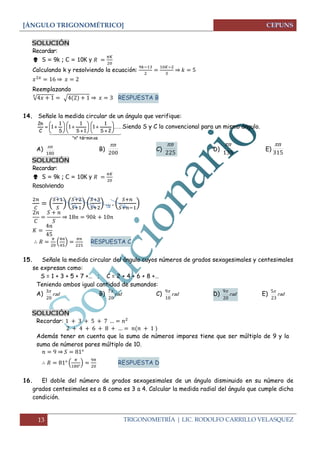[ÁNGULO TRIGONOMÉTRICO] 
13 TRIGONOMETRÍA | LIC. RODOLFO CARRILLO VELASQUEZ 
SOLUCIÓN 
Recordar: 
 S = 9k ; C = 10K y 
Calculando k y resolviendo la ecuación: 
⇒ 
⇒ 
Reemplazando 
√ √ ⇒ RESPUESTA B 
14. Señale la medida circular de un ángulo que verifique: 
 
"n" términ os 
...... 
S 2 
1 
1 
S 1 
1 
1 
S 
1 
1 
C 
2n 
 
 
 
 
 
  
 
 
 
 
  
 
 
 
  Siendo S y C lo convencional para un mismo ángulo. 
A) 
180 
n B) 
200 
n 
C) 
225 
n 
D) 
135 
n 
E) 
315 
n 
SOLUCIÓN 
Recordar: 
 S = 9k ; C = 10K y 
Resolviendo 
( 
) ( 
) ( 
) ( 
) 
⇒ 
( 
) 
RESPUESTA C 
15. Señale la medida circular del ángulo cuyos números de grados sexagesimales y centesimales 
se expresan como: 
S = 1 + 3 + 5 + 7 +… ; C = 2 + 4 + 6 + 8 +… 
Teniendo ambos igual cantidad de sumandos: 
A) rad 
20 
3 B) rad 
20 
7 C) rad 
10 
9 
D) rad 
20 
9 E) rad 
23 
5 
SOLUCIÓN 
Recordar: 
Además tener en cuenta que la suma de números impares tiene que ser múltiplo de 9 y la 
suma de números pares múltiplo de 10. 
⇒ 
( 
) 
RESPUESTA D 
16. El doble del número de grados sexagesimales de un ángulo disminuido en su número de 
grados centesimales es a 8 como es 3 a 4. Calcular la medida radial del ángulo que cumple dicha 
condición. 
 