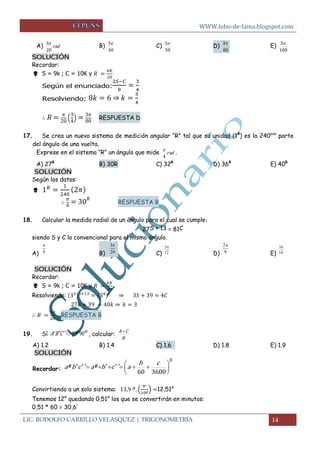 WWW.lobo-de-fama.blogspot.com 
LIC. RODOLFO CARRILLO VELASQUEZ | TRIGONOMETRÍA 14 
A) rad 
20 
3 B) 
40 
3 C) 
50 
3 
D) 
80 
3 E) 
100 
3 
SOLUCIÓN 
Recordar: 
 S = 9k ; C = 10K y 
Según el enunciado: 
Resolviendo: ⇒ 
( 
) 
RESPUESTA D 
17. Se crea un nuevo sistema de medición angular “R” tal que su unidad (1R) es la 240ava parte 
del ángulo de una vuelta. 
Exprese en el sistema “R” un ángulo que mide rad 
4 
 . 
A) 27R B) 30R C) 32R D) 36R E) 40R 
SOLUCIÓN 
Según los datos: 
 
RESPUESTA B 
18. Calcular la medida radial de un ángulo para el cual se cumple: 
27S + 13 = 81C 
siendo S y C lo convencional para el mismo ángulo. 
A) B) C) D) E) 
SOLUCIÓN 
Recordar: 
 S = 9k ; C = 10K y 
Resolviendo: ⇒ 
⇒ 
RESPUESTA B 
19. Sí AB´ C´ ´ 13g 90m , calcular: 
B 
A C 
A) 1.2 B) 1.4 C) 1.6 D) 1.8 E) 1.9 
SOLUCIÓN 
Recordar: 
0 
60 3600 
 
 
 
 
      
b c 
aº b´ c´ ´ aº b´ c´ ´ a 
Convirtiendo a un solo sistema: ( 
) 12,51° 
Tenemos 12° quedando 0,51° los que se convertirán en minutos: 
0,51 * 60 = 30,6’ 
5 
 3 
20 
 5 
12 
 2 
9 
 3 
10 
 
 