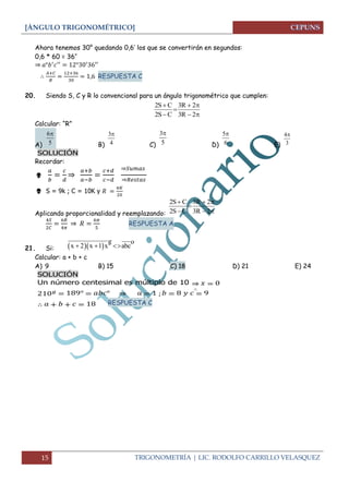 [ÁNGULO TRIGONOMÉTRICO] 
15 TRIGONOMETRÍA | LIC. RODOLFO CARRILLO VELASQUEZ 
Ahora tenemos 30° quedando 0,6’ los que se convertirán en segundos: 
0,6 * 60 = 36’’ 
⇒ 
RESPUESTA C 
20. Siendo S, C y R lo convencional para un ángulo trigonométrico que cumplen: 
Calcular: “R” 
A) B) C) D) E) 
SOLUCIÓN 
Recordar: 
 
⇒ 
⇒ 
⇒ 
 S = 9k ; C = 10K y 
Aplicando proporcionalidad y reemplazando: 
⇒ 
RESPUESTA A 
21. Si: 
Calcular: a + b + c 
A) 9 B) 15 C) 18 D) 21 E) 24 
SOLUCIÓN 
Un número centesimal es múltiplo de 10 
⇒ 
⇒ 
RESPUESTA C 
2S C 3R 2 
2S C 3R 2 
   
 
   
6 
5 
 3 
4 
 3 
5 
 5 
6 
 4 
3 
 
2S C 3R 2 
2S C 3R 2 
   
 
   
   
g o 
x  2 x 1 x abc 
