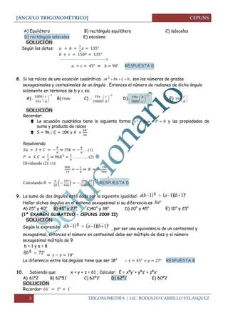 [ÁNGULO TRIGONOMÉTRICO] 
3 TRIGONOMETRÍA | LIC. RODOLFO CARRILLO VELASQUEZ 
A) Equilátero B) rectángulo equilátero C) isósceles 
D) rectángulo isósceles E) escaleno 
SOLUCIÓN 
Según los datos: 
⇒ RESPUESTA D 
8. Si las raíces de una ecuación cuadrática: 2 0 ax bx c  , son los números de grados 
sexagesimales y centesimales de un ángulo . Entonces el número de radianes de dicho ángulo 
solamente en términos de b y c es: 
A) 
1 
19 
1800  
 
 
 
 
 
b 
c 
 
B)19bc C) 
1 
19800 
19  
 
 
 
 
 
b 
 c D) 
1 
1800 
19  
 
 
 
 
 
c 
 b E)  
 
 
 
b 
c 
19 
SOLUCIÓN 
Recordar: 
 La ecuación cuadrática tiene la siguiente forma: y las propiedades de 
suma y producto de raíces 
 S = 9k ; C = 10K y 
Resolviendo 
⇒ 
…(1) 
⇒ 
……….. (2) 
Dividiendo (2): (1) 
⇒ 
Calculando 
( 
) 
( 
) 
RESPUESTA D 
9. La suma de dos ángulos está dada por la siguiente igualdad: a b 1  a 1b 1 g 
Hallar dichos ángulos en el sistema sexagesimal si su diferencia es ba  
A) 25° y 40° B) 45° y 27° C)40° y 38° D) 20° y 45° E) 10° y 25° 
(1º EXAMEN SUMATIVO – CEPUNS 2009 II) 
SOLUCIÓN 
Según la expresión a b 1  a 1b 1 g 
, por ser una equivalencia de un centesimal y 
sexagesimal, entonces el número en centesimal debe ser múltiplo de diez y el número 
sexagesimal múltiplo de 9. 
b = 1 y a = 8 
80  72 g 
⇒ 
La diferencia entre los ángulos tiene que ser 18° RESPUESTA B 
10. Sabiendo que: x + y + z = 61 ; Calcular: E = xºy’ + yºz’ + zºx’ 
A) 61º2’ B) 61º51’ C) 62º2’ D) 62º1’ E) 60º2’ 
SOLUCIÓN 
Recordar: 
 
