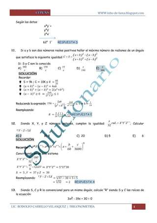 WWW.lobo-de-fama.blogspot.com 
LIC. RODOLFO CARRILLO VELASQUEZ | TRIGONOMETRÍA 4 
Según los datos: 
xºy’ + 
yºz’ 
zºx’ 
62° 1´ RESPUESTA D 
11. Si a y b son dos números reales positivos hallar el máximo número de radianes de un ángulo 
que satisface la siguiente igualdad: 2 2 
2 2 
( ) ( ) 
( ) ( ) 
a b a b 
a b a b 
C S 
   
   
  
Si: S y C son lo conocido. 
A) 
 
380 B) 
 
190 C) 
 
19 D) 
190 
 E) 
380 
 
SOLUCIÓN 
Recordar: 
 S = 9k ; C = 10K y 
 
 
 ⇒ 
Reduciendo la expresión:  2 2  
2 
19 
a b 
ab 
k 
 
 , 
⇒ 
Reemplazando: 
( 
) 
RESPUESTA E 
12. Siendo X, Y, y Z números enteros, cumplen la igualdad: rad .  X Y´ Z´ ´ 
32 
 
; Calcular 
x Y Z 5X 
A) 2 B) 4 C) 20 D) 5 E) 6 
SOLUCIÓN 
Recordar: 
0 
60 3600 
 
 
 
 
      
b c 
aº b´ c´ ´ aº b´ c´ ´ a 
Convirtiendo en un solo sistema 
 
 
 
  
  
 
 180 
32 
X Y´ Z´ ´ 
  5 625 
8 
45 
X Y´ Z´ ´ , ⇒ 
Reemplazando: 
x Y Z 5X √ 
√ RESPUESTA A 
13. Siendo S, C y R lo convencional para un mismo ángulo, calcule “R” siendo S y C las raíces de 
la ecuación: 
3x2 - 19x + 30 = 0 
 