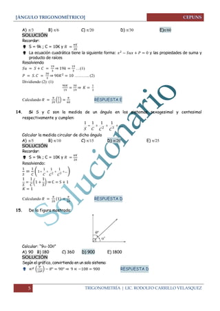 [ÁNGULO TRIGONOMÉTRICO] 
5 TRIGONOMETRÍA | LIC. RODOLFO CARRILLO VELASQUEZ 
A)   B)  C)   D)  E) 
SOLUCIÓN 
Recordar: 
 S = 9k ; C = 10K y 
 La ecuación cuadrática tiene la siguiente forma: y las propiedades de suma y 
producto de raíces 
Resolviendo 
⇒ 
…(1) 
⇒ ……….. (2) 
Dividiendo (2): (1) 
⇒ 
Calculando 
( 
) 
RESPUESTA E 
14. Si S y C son la medida de un ángulo en los sistemas sexagesimal y centesimal 
respectivamente y cumplen: 
   . . . 
2 3 
1 1 1 1 
S C C C 
Calcular la medida circular de dicho ángulo 
A)  B)  C)  D)  E)  
SOLUCIÓN 
Recordar: 
 S = 9k ; C = 10K y 
Resolviendo: 
(    . . 
2 3 
1 1 1 
1 
C C C 
) 
( 
) ⇒ 
Calculando 
RESPUESTA D 
 
15. De la figura mostrada: 
Calcular: “9-10” 
A) 90 B) 180 C) 360 D) 900 E) 1800 
SOLUCIÓN 
Según el gráfico, convirtiendo en un solo sistema: 
 ( 
) ⇒ RESPUESTA D 
 