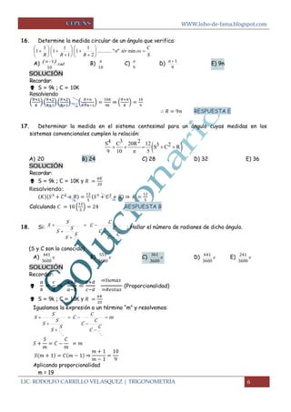 WWW.lobo-de-fama.blogspot.com 
LIC. RODOLFO CARRILLO VELASQUEZ | TRIGONOMETRÍA 6 
16. Determine la medida circular de un ángulo que verifica: 
S 
C 
n tér os 
R R R 
  
 
 
 
 
  
 
 
 
 
  
 
 
 
 ........... " " min 
2 
1 
1 
1 
1 
1 
1 
1 
A) rad 
n 
10 
( 1) B) 
10 
n C) 
9 
n D) 
9 
n 1 E) 9n 
SOLUCIÓN 
Recordar: 
 S = 9k ; C = 10K 
Resolviendo 
( 
) ( 
) ( 
) ( 
) 
⇒ ( 
) 
RESPUESTA E 
17. Determinar la medida en el sistema centesimal para un ángulo cuyas medidas en los 
sistemas convencionales cumplen la relación: 
A) 20 B) 24 C) 28 D) 32 E) 36 
SOLUCIÓN 
Recordar: 
 S = 9k ; C = 10K y 
Resolviendo: 
⇒ 
Calculando ( 
) RESPUESTA B 
18. Si: 
  
C 
C 
C 
C 
C 
C 
S 
S 
S 
S 
S 
S 
 
 
  
 
 
 ; Hallar el número de radianes de dicho ángulo. 
(S y C son lo conocido) 
A)  
3600 
441 B)  
3600 
551 C)  
3600 
361 
D)  
3600 
641 E)  
3600 
241 
SOLUCIÓN 
Recordar: 
 
⇒ 
⇒ 
⇒ 
(Proporcionalidad) 
 S = 9k ; C = 10K y 
Igualamos la expresión a un término “m” y resolvemos: 
m 
C 
C 
C 
C 
C 
C 
S 
S 
S 
S 
S 
S  
 
 
  
 
 
 
  
⇒ 
Aplicando proporcionalidad 
m = 19 
  
S4 C3 20R2 12 S3 C2 R 
9 10 5 
     
 
 