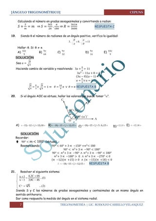 [ÁNGULO TRIGONOMÉTRICO] 
7 TRIGONOMETRÍA | LIC. RODOLFO CARRILLO VELASQUEZ 
Calculando el número en grados sexagesimales y convirtiendo a radian: 
⇒ 
⇒ 
RESPUESTA C 
19. Siendo  el número de radianes de un ángulo positivo, verifica la igualdad: 
3. 8. 11 
 
 
 
 
Hallar: . Si:    
A) 
9 
32 B) 
64 
9 C) 
32 
9 
D) 
16 
9 E) 
9 
64 
SOLUCIÓN 
Sea √ 
Haciendo cambio de variable y resolviendo: 
√ 
√ 
⇒ 
RESPUESTA B 
20. Si el ángulo AOC es obtuso, hallar los valores que puede tomar “”. 
A)  15; 1215; 18  B)  18; 15    12; 15  C)  18; 15 5 6; 15 D) 12;15  E)  12;18  
SOLUCIÓN 
Recordar: 
 (obtuso) 
Reemplazando: 
 18; 15  12; 15 RESPUESTA B 
21. Resolver el siguiente sistema: 
C S ...(2) 
...(1) 
3,8C 4S 
4,2C 6S 
x 1 
x 1 
x  47 
 
 
 
 
 
Siendo S y C los números de grados sexagesimales y centesimales de un mismo ángulo en 
sentido antihorario. 
Dar como respuesta la medida del ángulo en el sistema radial. 
 