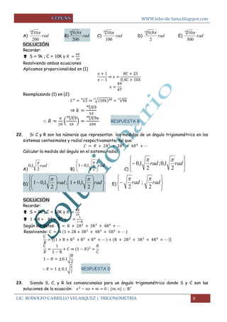 WWW.lobo-de-fama.blogspot.com 
LIC. RODOLFO CARRILLO VELASQUEZ | TRIGONOMETRÍA 8 
A) rad 
200 
10 48  
B) rad 
200 
48 0,9 
C) rad 
100 
10 48  
D) rad 
2 
48 0,9 
E) rad 
300 
10 48  
SOLUCIÓN 
Recordar: 
 S = 9k ; C = 10K y 
Resolviendo ambas ecuaciones 
Aplicamos proporcionalidad en (1) 
⇒ 
Reemplazando (1) en (2) 
√ ⇒ √ √ 
⇒ √ 
( √ 
) √ 
RESPUESTA B 
22. Si C y R son los números que representan las medidas de un ángulo trigonométrico en los 
sistemas centesimales y radial respectivamente, tal que: 
Calcular la medida del ángulo en el sistema radial. 
A) 
rad 
2 
0,1 
 
B) 
rad 
  
 
 
  
 
 
 
2 
1 0,1 
 
C)  
 
 
 
 
 
 rad rad 
2 
;0,1 
2 
0,1 
  
D) 
 
 
 
 
 
 
  
 
 
  
 
 
 
  
 
 
  
 
 
 rad rad 
2 
; 1 0,1 
2 
1 0,1 
  
E) 
 
 
 
 
 
 
 rad rad 
2 
; 
2 
  
SOLUCIÓN 
Recordar: 
 S = 9k ; C = 10K y 
 
Según los datos: 
Resolviendo: 
[ ] 
⇒ 
√ 
√ 
RESPUESTA D 
23. Siendo S, C, y R los convencionales para un ángulo trigonométrico donde S y C son las 
soluciones de la ecuación: ;  ℝ+ 
 