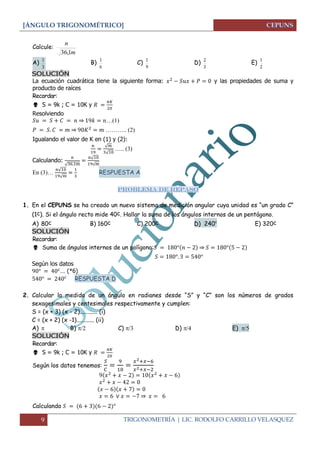 [ÁNGULO TRIGONOMÉTRICO] 
9 TRIGONOMETRÍA | LIC. RODOLFO CARRILLO VELASQUEZ 
Calcule: 
m 
n 
36,1 
A) 
3 
1 B) 
6 
1 C) 
9 
1 D) 
3 
2 E) 
2 
1 
SOLUCIÓN 
La ecuación cuadrática tiene la siguiente forma: y las propiedades de suma y 
producto de raíces 
Recordar: 
 S = 9k ; C = 10K y 
Resolviendo 
⇒ …(1) 
⇒ ……….. (2) 
Igualando el valor de K en (1) y (2): 
√ 
√ 
….. (3) 
Calculando: 
√ 
√ 
√ 
En (3)… 
√ 
√ 
RESPUESTA A 
PROBLEMA DE REPASO 
1. En el CEPUNS se ha creado un nuevo sistema de medición angular cuya unidad es “un grado C” 
(1c). Si el ángulo recto mide 40c. Hallar la suma de los ángulos internos de un pentágono. 
A) 80c B) 160c C) 200c D) 240c E) 320c 
SOLUCIÓN 
Recordar: 
 Suma de ángulos internos de un polígono: ⇒ 
Según los datos 
… (*6) 
RESPUESTA D 
2. Calcular la medida de un ángulo en radianes desde “S” y “C” son los números de grados 
sexagesimales y centesimales respectivamente y cumplen: 
S = (x + 3) (x - 2)............ (i) 
C = (x + 2) (x -1)............ (ii) 
A)   B)  C)   D)  E)  
SOLUCIÓN 
Recordar: 
 S = 9k ; C = 10K y 
Según los datos tenemos: 
⇒ 
Calculando 
 
