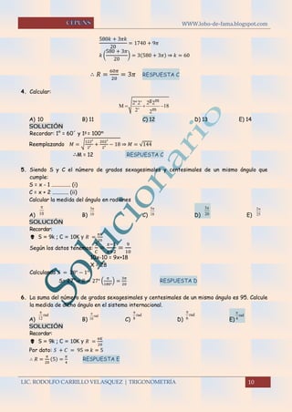 WWW.lobo-de-fama.blogspot.com
LIC. RODOLFO CARRILLO VELASQUEZ | TRIGONOMETRÍA 10
580𝑘 + 3𝜋𝑘
20
= 1740 + 9𝜋
𝑘 (
580 + 3𝜋
20
) = 3(580 + 3𝜋) ⇒ 𝑘 = 60
∴ 𝑅 =
60𝜋
20
= 3𝜋 RESPUESTA C
4. Calcular:
A) 10 B) 11 C) 12 D) 13 E) 14
SOLUCIÓN
Recordar: 1° = 60´ y 1g
= 100m
Reemplazando 𝑀 = √
122′
2′ +
202′
2′ − 18 ⇒ 𝑀 = √144
∴M = 12 RESPUESTA C
5. Siendo S y C el número de grados sexagesimales y centesimales de un mismo ángulo que
cumple:
S = x - 1 .............. (i)
C = x + 2 ............ (ii)
Calcular la medida del ángulo en radianes
A) B) C) D) E)
SOLUCIÓN
Recordar:
 S = 9k ; C = 10K y 𝑅 =
𝜋𝐾
20
Según los datos tenemos:
𝑆
𝐶
=
𝑥−1
𝑥+2
=
9
10
10x-10 = 9x+18
X = 28
Calculando 𝑆 = 28° − 1°
S= 27°⇒ 𝑅 = 27° (
𝜋
180°
) =
3𝜋
20
RESPUESTA D
6. La suma del número de grados sexagesimales y centesimales de un mismo ángulo es 95. Calcule
la medida de dicho ángulo en el sistema internacional.
A) B) C) D) E)
SOLUCIÓN
Recordar:
 S = 9k ; C = 10K y 𝑅 =
𝜋𝐾
20
Por dato: 𝑆 + 𝐶 = 95 ⇒ 𝑘 = 5
∴ 𝑅 =
𝜋
20
(5) =
𝜋
4
RESPUESTA E
g m2º2' 2 2
M 18
m2' 2
  
10
 3
10
 5
18
 3
20
 2
25

rad
12

rad
10
 rad
8

rad
6

rad
4

 