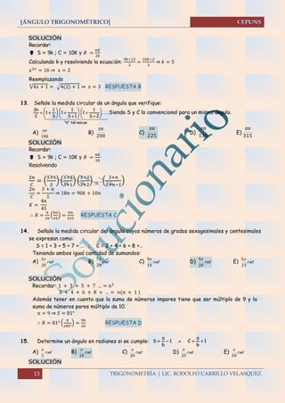 [ÁNGULO TRIGONOMÉTRICO]
13 TRIGONOMETRÍA | LIC. RODOLFO CARRILLO VELASQUEZ
SOLUCIÓN
Recordar:
 S = 9k ; C = 10K y 𝑅 =
𝜋𝐾
20
Calculando k y resolviendo la ecuación:
9𝑘−13
2
=
10𝐾−2
3
⇒ 𝑘 = 5
𝑥2𝑥
= 16 ⇒ 𝑥 = 2
Reemplazando
√4𝑥 + 1
𝑥
= √4(2) + 1 ⇒ 𝑥 = 3 RESPUESTA B
13. Señale la medida circular de un ángulo que verifique:
  
osmintér"n"
......
2S
1
1
1S
1
1
S
1
1
C
n2




















 Siendo S y C lo convencional para un mismo ángulo.
A)
180
n
B)
200
n
C)
225
n
D)
135
n
E)
315
n
SOLUCIÓN
Recordar:
 S = 9k ; C = 10K y 𝑅 =
𝜋𝐾
20
Resolviendo
2𝑛
𝐶
= (
𝑆+1
𝑆
) (
𝑆+2
𝑆+1
) (
𝑆+3
𝑆+2
) … . (
𝑆+𝑛
𝑆+𝑛−1
)
2𝑛
𝐶
=
𝑆 + 𝑛
𝑆
⇒ 18𝑛 = 90𝑘 + 10𝑛
𝐾 =
4𝑛
45
∴ 𝑅 =
𝜋
20
(
4𝑛
45
) =
𝜋𝑛
225
RESPUESTA C
14. Señale la medida circular del ángulo cuyos números de grados sexagesimales y centesimales
se expresan como:
S = 1 + 3 + 5 + 7 + … ; C = 2 + 4 + 6 + 8 +…
Teniendo ambos igual cantidad de sumandos:
A) rad
20
3
B) rad
20
7
C) rad
10
9
D) rad
20
9
E) rad
23
5
SOLUCIÓN
Recordar: 1 + 3 + 5 + 7 … = 𝑛2
2 + 4 + 6 + 8 + … = 𝑛(𝑛 + 1 )
Además tener en cuenta que la suma de números impares tiene que ser múltiplo de 9 y la
suma de números pares múltiplo de 10.
𝑛 = 9 ⇒ 𝑆 = 81°
∴ 𝑅 = 81° (
𝜋
180°
) =
9𝜋
20
RESPUESTA D
15. Determine un ángulo en radianes si se cumple: 1
b
a
C1
b
a
S 
A) rad
5

B) rad
10

C) rad
20

D) rad
25

E) rad
50

SOLUCIÓN
 
