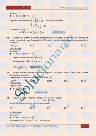 WWW.lobo-de-fama.blogspot.com
LIC. RODOLFO CARRILLO VELASQUEZ | TRIGONOMETRÍA 14
Recordar:
 S = 9k ; C = 10K y 𝑅 =
𝜋𝐾
20
Según los datos tenemos:
𝑆
𝐶
=
𝑎
𝑏
−1
𝑎
𝑏
+1
=
9
10
… por proporcionalidad
2
𝑎
𝑏
2
=
19
1
⇒
𝑎
𝑏
= 19
Calculando 𝑆 = 19° − 1°
S= 18°⇒ 𝑅 = 18° (
𝜋
180°
) =
𝜋
10
𝑟𝑎𝑑 RESPUESTA B
16. El doble del número de grados sexagesimales de un ángulo disminuido en su número de
grados centesimales es a 8 como es 3 a 4. Calcular la medida radial del ángulo que cumple dicha
condición.
A) rad
20
3
B)
40
3
C)
50
3
D)
80
3
E)
100
3
SOLUCIÓN
Recordar:
 S = 9k ; C = 10K y 𝑅 =
𝜋𝐾
20
Según el enunciado:
2𝑆−𝐶
8
=
3
4
Resolviendo: 8𝑘 = 6 ⇒ 𝑘 =
3
4
∴ 𝑅 = 𝜋
20
(
3
4
) = 3𝜋
80
RESPUESTA D
17. Se crea un nuevo sistema de medición angular “R” tal que su unidad (1R
) es la 240ava
parte
del ángulo de una vuelta.
Exprese en el sistema “R” un ángulo que mide rad
4

.
A) 27R
B) 30R C) 32R
D) 36R
E) 40R
SOLUCIÓN
Según los datos:
 1 𝑅
=
1
240
(2𝜋)
∴
𝜋
4
= 30
𝑅
RESPUESTA B
18. Calcular la medida radial de un ángulo para el cual se cumple:
27S + 13 = 81C
siendo S y C lo convencional para el mismo ángulo.
A) B) C) D) E)
SOLUCIÓN
Recordar:
 S = 9k ; C = 10K y 𝑅 =
𝜋𝐾
20
Resolviendo: (33) 𝑆+13
= (34) 𝐶
⇒ 3𝑆 + 39 = 4𝐶
5
 3
20
 5
12
 2
9
 3
10

 