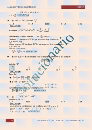[ÁNGULO TRIGONOMÉTRICO]
15 TRIGONOMETRÍA | LIC. RODOLFO CARRILLO VELASQUEZ
27𝑘 + 39 = 40𝑘 ⇒ 𝑘 = 3
∴ 𝑅 =
3𝜋
20
RESPUESTA B
19. Sí
mg
CBA 9013 ´´´ , calcular:
B
CA 
A) 1.2 B) 1.4 C) 1.6 D) 1.8 E) 1.9
SOLUCIÓN
Recordar:
0
360060







cb
acbacba ´´´º´´´º
Convirtiendo a un solo sistema: 13,9 𝑔
. (
9°
10 𝑔) =12,51°
Tenemos 12° quedando 0,51° los que se convertirán en minutos:
0,51 * 60 = 30,6’
Ahora tenemos 30° quedando 0,6’ los que se convertirán en segundos:
0,6 * 60 = 36’’
⇒ 𝑎°𝑏′
𝑐′′
= 12°30′
36′′
∴
𝐴+𝐶
𝐵
=
12+36
30
= 1,6 RESPUESTA C
20. Siendo S, C y R lo convencional para un ángulo trigonométrico que cumplen:
Calcular: “R”
A) B) C) D) E)
SOLUCIÓN
Recordar:

𝑎
𝑏
=
𝑐
𝑑
⇒
𝑎+𝑏
𝑎−𝑏
=
𝑐+𝑑
𝑐−𝑑
⇒𝑆𝑢𝑚𝑎𝑠
⇒𝑅𝑒𝑠𝑡𝑎𝑠
 S = 9k ; C = 10K y 𝑅 =
𝜋𝐾
20
Aplicando proporcionalidad y reemplazando:
4𝑆
2𝐶
=
6𝑅
4𝜋
⇒ 𝑅 =
6𝜋
5
RESPUESTA A
21. Si:
Calcular: a + b + c
A) 9 B) 15 C) 18 D) 21 E) 24
SOLUCIÓN
Un número centesimal es múltiplo de 10
∴
⇒ 𝑥 = 0
210 𝑔
= 189° = 𝑎𝑏𝑐° ⇒ 𝑎 = 1 ; 𝑏 = 8 𝑦 𝑐 = 9
∴ 𝑎 + 𝑏 + 𝑐 = 18 RESPUESTA C
2S C 3R 2
2S C 3R 2
  

  
6
5
 3
4
 3
5
 5
6
 4
3

2S C 3R 2
2S C 3R 2
  

  
  
g o
x 2 x 1 x abc  
 