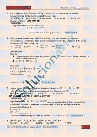 WWW.lobo-de-fama.blogspot.com
LIC. RODOLFO CARRILLO VELASQUEZ | TRIGONOMETRÍA 2
3. Si la diferencia de dos ángulos es 100g
y su suma es 3  rad., entonces, las medidas
sexagesimales de dichos ángulos, respectivamente , son:
A) 315° y 225° B) 325° y 215° C) 300° y 240° D) 290° y 250° E) 315° y 235°
(Examen ordinario– UNS 2014 II)
SOLUCIÓN
Según los datos: 𝑎 – 𝑏 = 100 𝑔
= 90°
𝑎 + 𝑏 = 3 𝜋 = 540°
2 𝑎 = 630° ⇒ 𝑎 = 315° 𝑦 𝑏 = 225° RESPUESTA A
4. Si las raíces de una ecuación cuadrática: 02
 cbxax , son los números de grados
sexagesimales y centesimales de un ángulo . Entonces el número de radianes de dicho ángulo
solamente en términos de b y c es:
A)
1
19
1800 






b
c

B) bc19 C)
1
19800
19 






b
c
D)
1
1800
19








c
b
E) 





b
c
19
SOLUCIÓN
Recordar:
 La ecuación cuadrática tiene la siguiente forma: 𝑥2
− 𝑆𝑢𝑥 + 𝑃 = 0 y las propiedades de
suma y producto de raíces
 S = 9k ; C = 10K y 𝑅 =
𝜋𝐾
20
Resolviendo
𝑆𝑢 = 𝑆 + 𝐶 = −
𝑏
𝑎
⇒ 19𝑘 = −
𝑏
𝑎
…(1)
𝑃 = 𝑆. 𝐶 =
𝑐
𝑎
⇒ 90𝐾2
=
𝑐
𝑎
……….. (2)
Dividiendo (2): (1)
90𝐾
19
= −
𝑐
𝑏
⇒ 𝐾 = −
19𝑐
90𝑏
Calculando 𝑅 =
𝜋
20
(−
19𝑐
90𝑏
) = −
19𝜋
1800
(
𝑏
𝑐
)
−1
RESPUESTA D
5. La suma de dos ángulos está dada por la siguiente igualdad:      111 baba g
Hallar dichos ángulos en el sistema sexagesimal si su diferencia es ba
A) 25° y 40° B) 45° y 27° C)40° y 38° D) 20° y 45° E) 10° y 25°
(1º EXAMEN SUMATIVO – CEPUNS 2009 II)
SOLUCIÓN
Según la expresión      111 baba g
, por ser una equivalencia de un centesimal y
sexagesimal, entonces el número en centesimal debe ser múltiplo de diez y el número
sexagesimal múltiplo de 9.
b = 1 y a = 8
 7280 g
⇒ 𝑥 − 𝑦 = 18°
La diferencia entre los ángulos tiene que ser 18° ∴ 𝑥 = 45° 𝑒 𝑦 = 27° RESPUESTA B
6. Sabiendo que: x + y + z = 61 ; Calcular: E = xºy’ + yºz’ + zºx’
A) 61º2’ B) 61º51’ C) 62º2’ D) 62º1’ E) 60º2’
 