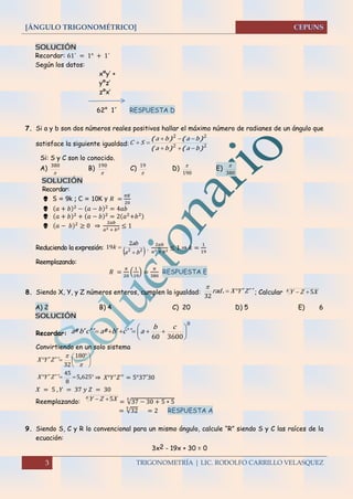 [ÁNGULO TRIGONOMÉTRICO]
3 TRIGONOMETRÍA | LIC. RODOLFO CARRILLO VELASQUEZ
SOLUCIÓN
Recordar: 61´ = 1° + 1´
Según los datos:
xºy’ +
yºz’
zºx’
62° 1´ RESPUESTA D
7. Si a y b son dos números reales positivos hallar el máximo número de radianes de un ángulo que
satisface la siguiente igualdad: 22
22
)()(
)()(
baba
baba
SC



Si: S y C son lo conocido.
A)

380
B)

190
C)

19
D)
190

E)
380

SOLUCIÓN
Recordar:
 S = 9k ; C = 10K y 𝑅 =
𝜋𝐾
20
 (𝑎 + 𝑏)2 − (𝑎 − 𝑏)2 = 4𝑎𝑏
 (𝑎 + 𝑏)2
+ (𝑎 − 𝑏)2
= 2(𝑎2
+𝑏2)
 (𝑎 − 𝑏)2
≥ 0 ⇒
2𝑎𝑏
𝑎2 + 𝑏2 ≤ 1
Reduciendo la expresión:
 22
2
19
ba
ab
k

 ,
2𝑎𝑏
𝑎2 + 𝑏2 ≤ 1 ⇒ 𝑘 =
1
19
Reemplazando:
𝑅 =
𝜋
20
(
1
19
) =
𝜋
380
RESPUESTA E
8. Siendo X, Y, y Z números enteros, cumplen la igualdad: ´´´. ZYXrad 
32

; Calcular x XZY 5
A) 2 B) 4 C) 20 D) 5 E) 6
SOLUCIÓN
Recordar:
0
360060







cb
acbacba ´´´º´´´º
Convirtiendo en un solo sistema





 


 180
32
´´´ ZYX
 6255
8
45
,´´´ ZYX ⇒ 𝑋°𝑌′
𝑍′′
= 5°37′30
𝑋 = 5 , 𝑌 = 37 𝑦 𝑍 = 30
Reemplazando:
x XZY 5 = √37 − 30 + 5 ∗ 5
5
= √32
5
= 2 RESPUESTA A
9. Siendo S, C y R lo convencional para un mismo ángulo, calcule “R” siendo S y C las raíces de la
ecuación:
3x2 - 19x + 30 = 0
 