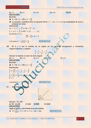 WWW.lobo-de-fama.blogspot.com
LIC. RODOLFO CARRILLO VELASQUEZ | TRIGONOMETRÍA 4
A)   B)  C)   D)  E)
SOLUCIÓN
Recordar:
 S = 9k ; C = 10K y 𝑅 =
𝜋𝐾
20
 La ecuación cuadrática tiene la siguiente forma: 𝑥2
− 𝑆𝑢𝑥 + 𝑃 = 0 y las propiedades de suma y
producto de raíces
Resolviendo
𝑆𝑢 = 𝑆 + 𝐶 =
19
3
⇒ 19𝑘 =
19
3
…(1)
𝑃 = 𝑆. 𝐶 =
30
3
⇒ 90𝐾2
= 10 ……….. (2)
Dividiendo (2): (1)
90𝐾
19
=
30
19
⇒ 𝐾 =
1
3
Calculando 𝑅 =
𝜋
20
(
1
3
) =
𝜋
60
RESPUESTA E
10. Si S y C son la medida de un ángulo en los sistemas sexagesimal y centesimal
respectivamente y cumplen:
... 32
1111
CCCS
Calcular la medida circular de dicho ángulo
A)  B)  C)  D)  E) 
SOLUCIÓN
Recordar:
 S = 9k ; C = 10K y 𝑅 =
𝜋𝐾
20
Resolviendo:
1
𝑆
=
1
𝐶
( .. 32
111
1
CCC
)
1
𝑆
=
1
𝐶
(1 +
1
𝑆
) ⇒ C = S + 1
𝐾 = 1
Calculando 𝑅 =
𝜋
20
(1) =
𝜋
20
RESPUESTA D

11. De la figura mostrada:
Calcular: “9-10”
A) 90 B) 180 C) 360 D) 900 E) 1800
SOLUCIÓN
Según el gráfico, convirtiendo en un solo sistema:
 ∝ 𝑔
(
9°
10 𝑔) − 𝜃° = 90° ⇒ 9 ∝ −10θ = 900 RESPUESTA D
 
