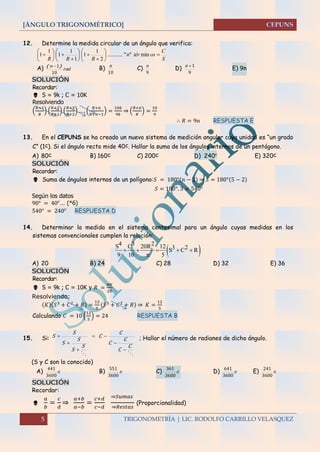 [ÁNGULO TRIGONOMÉTRICO]
5 TRIGONOMETRÍA | LIC. RODOLFO CARRILLO VELASQUEZ
12. Determine la medida circular de un ángulo que verifica:
S
C
ostérn
RRR




















 min""...........
2
1
1
1
1
1
1
1
A) rad
n
10
1)( 
B)
10
n
C)
9
n
D)
9
1n
E) 9n
SOLUCIÓN
Recordar:
 S = 9k ; C = 10K
Resolviendo
(
𝑅+1
𝑅
) (
𝑅+2
𝑅+1
) (
𝑅+3
𝑅+2
) … . (
𝑅+𝑛
𝑅+𝑛−1
) =
10𝑘
9𝑘
⇒ (
𝑅+𝑛
𝑅
) =
10
9
∴ 𝑅 = 9𝑛 RESPUESTA E
13. En el CEPUNS se ha creado un nuevo sistema de medición angular cuya unidad es “un grado
C” (1c). Si el ángulo recto mide 40c. Hallar la suma de los ángulos internos de un pentágono.
A) 80c B) 160c C) 200c D) 240c
E) 320c
SOLUCIÓN
Recordar:
 Suma de ángulos internos de un polígono:𝑆 = 180°(𝑛 − 2) ⇒ 𝑆 = 180°(5 − 2)
𝑆 = 180°. 3 = 540°
Según los datos
90° = 40 𝑐
… (*6)
540° = 240 𝑐
RESPUESTA D
14. Determinar la medida en el sistema centesimal para un ángulo cuyas medidas en los
sistemas convencionales cumplen la relación:
A) 20 B) 24 C) 28 D) 32 E) 36
SOLUCIÓN
Recordar:
 S = 9k ; C = 10K y 𝑅 =
𝜋𝐾
20
Resolviendo:
(𝐾)(𝑆3
+ 𝐶2
+ 𝑅) =
12
5
(𝑆3
+ 𝐶2
+ 𝑅) ⇒ 𝐾 =
12
5
Calculando 𝐶 = 10 (
12
5
) = 24 RESPUESTA B
15. Si:

C
C
C
C
C
C
S
S
S
S
S
S





 ; Hallar el número de radianes de dicho ángulo.
(S y C son lo conocido)
A) 
3600
441
B) 
3600
551
C) 
3600
361
D) 
3600
641
E) 
3600
241
SOLUCIÓN
Recordar:

𝑎
𝑏
=
𝑐
𝑑
⇒
𝑎+𝑏
𝑎−𝑏
=
𝑐+𝑑
𝑐−𝑑
⇒𝑆𝑢𝑚𝑎𝑠
⇒𝑅𝑒𝑠𝑡𝑎𝑠
(Proporcionalidad)
 
4 3 2S C 20R 12 3 2S C R
9 10 5
    

 