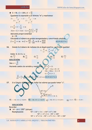 WWW.lobo-de-fama.blogspot.com
LIC. RODOLFO CARRILLO VELASQUEZ | TRIGONOMETRÍA 6
 S = 9k ; C = 10K y 𝑅 =
𝜋𝐾
20
Igualamos la expresión a un término “m” y resolvemos:
m
C
C
C
C
C
C
S
S
S
S
S
S 







𝑆 +
𝑆
𝑚
= 𝐶 −
𝐶
𝑚
= 𝑚
𝑆(𝑚 + 1) = 𝐶(𝑚 − 1) ⇒
𝑚 + 1
𝑚 − 1
=
10
9
Aplicando proporcionalidad
m = 19
Calculando el número en grados sexagesimales y convirtiendo a radian:
𝑆 +
𝑆
𝑚
= 𝑚 ⇒ 𝑆 =
361
20
.
𝜋
180
⇒ 𝑅 =
361𝜋
3600
RESPUESTA C
16. Siendo  el número de radianes de un ángulo positivo, verifica la igualdad:
11.8.3 




Hallar: . Si:   
A)
9
32
B)
64
9
C)
32
9
D)
16
9
E)
9
64
SOLUCIÓN
Sea 𝑎 = √
𝜃
𝜋
Haciendo cambio de variable y resolviendo: 3𝑎 +
8
𝑎
= 11
3𝑎2
− 11𝑎 + 8 = 0
(3𝑎 − 8)(𝑎 − 1) = 0
𝑎 =
8
3
∨ 𝑎 = 1
√
𝜃
𝜋
=
8
3
∨ √
𝜃
𝜋
= 1 ⇒ 𝜃 =
64
9
𝜋 ∨ 𝜃 = 𝜋 RESPUESTA B
17. Si el ángulo AOC es obtuso, hallar los valores que puede tomar “”.
A)  18151215 ;;  B)  15121518 ;;  C)  15651518 ;;  D)  15;12 E)  18;12
SOLUCIÓN
Recordar:
 90° <∝< 180° (obtuso)
Reemplazando: 90° < 60° + 3 ∝ −150° +∝2
< 180
90° < ∝2
+ 3 ∝ −90° < 180°
90° < ∝2
+ 3 ∝ −90° ∧ ∝2
+ 3 ∝ −90° < 180°
 