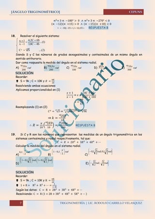[ÁNGULO TRIGONOMÉTRICO]
7 TRIGONOMETRÍA | LIC. RODOLFO CARRILLO VELASQUEZ
∝2
+ 3 ∝ −180° > 0 ∧ ∝2
+ 3 ∝ −270° < 0
(∝ −12)(∝ +15) > 0 ∧ (∝ −15)(∝ +18) < 0
∴  15121518 ;;  RESPUESTA B
18. Resolver el siguiente sistema:
)2(...SC
)1...(
S4C8,3
S6C2,4
1x
1x
47x 





Siendo S y C los números de grados sexagesimales y centesimales de un mismo ángulo en
sentido antihorario.
Dar como respuesta la medida del ángulo en el sistema radial.
A) rad
200
1048 
B) rad
200
9048 ,
C) rad
100
1048 
D) rad
2
9,048 
E) rad
300
1048 
SOLUCIÓN
Recordar:
 S = 9k ; C = 10K y 𝑅 =
𝜋𝐾
20
Resolviendo ambas ecuaciones
Aplicamos proporcionalidad en (1)
𝑥 + 1
𝑥 − 1
⇒ 𝑥 =
8𝐶 + 2𝑆
0,4𝐶 + 10𝑆
𝑥 =
49
47
Reemplazando (1) en (2)
𝐶 𝑥
= √𝑆
47
⇒ √(10𝑘)4947
= √9𝑘
47
⇒ 𝑘 =
√0,948
10
∴ 𝑅 =
𝜋
20
( √0,948
10
) =
√0,948
𝜋
200
RESPUESTA B
19. Si C y R son los números que representan las medidas de un ángulo trigonométrico en los
sistemas centesimales y radial respectivamente, tal que:
𝐶 = 𝑅 + 2𝑅2
+ 3𝑅3
+ 4𝑅4
+ ⋯
Calcular la medida del ángulo en el sistema radial.
A)
rad
2
10

,
B)
rad






2
101

,
C) 




  rad
2
1,0;rad
2
1,0
D) 










 




  rad
2
1,01;rad
2
1,01
E)





  rad
2
;rad
2
SOLUCIÓN
Recordar:
 S = 9k ; C = 10K y R =
πK
20
 1 + R + R2
+ R3
+ ⋯ =
1
1−R
Según los datos: C = R + 2R2 + 3R3 + 4R4 + ⋯
Resolviendo: C = R (1 + 2R + 3R2
+ 4R3
+ 5R4
+ ⋯ )
 