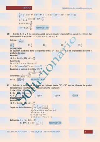 WWW.lobo-de-fama.blogspot.com
LIC. RODOLFO CARRILLO VELASQUEZ | TRIGONOMETRÍA 8
C
𝑅
= [(1 + R + R2
+ R3
+ R4
+ ⋯ ) + (R + 2R2
+ 3R3
+ 4R4
+ ⋯ )]
C
𝑅
=
1
1 − R
+ 𝐶 ⇒ (1 − 𝑅)2
=
𝑅
𝐶
1 − 𝑅 = ±0,1√
𝜋
2
∴ 𝑅 = 1 ± 0,1√
𝜋
2
RESPUESTA D
20. Siendo S, C, y R los convencionales para un ángulo trigonométrico donde S y C son las
soluciones de la ecuación: 𝑥2
− 𝑛𝑥 + 𝑚 = 0 ; {𝑚; 𝑛}  ℝ+
Calcule:
m
n
1,36
A)
3
1
B)
6
1
C)
9
1
D)
3
2
E)
2
1
SOLUCIÓN
La ecuación cuadrática tiene la siguiente forma: 𝑥2
− 𝑆𝑢𝑥 + 𝑃 = 0 y las propiedades de suma y
producto de raíces
Recordar:
 S = 9k ; C = 10K y 𝑅 =
𝜋𝐾
20
Resolviendo
𝑆𝑢 = 𝑆 + 𝐶 = 𝑛 ⇒ 19𝑘 = 𝑛…(1)
𝑃 = 𝑆. 𝐶 = 𝑚 ⇒ 90𝐾2
= 𝑚 ……….. (2)
Igualando el valor de K en (1) y (2):
𝑛
19
=
√ 𝑚
3√10
….. (3)
Calculando:
n
√36,1m
=
n√10
19√m
En (3)…
𝑛√10
19√ 𝑚
=
1
3
RESPUESTA A
21. Calcular la medida de un ángulo en radianes desde “S” y “C” son los números de grados
sexagesimales y centesimales respectivamente y cumplen:
S = (x + 3) (x - 2)............ (i)
C = (x + 2) (x -1)............ (ii)
A)   B)  C)   D)  E) 
SOLUCIÓN
Recordar:
 S = 9k ; C = 10K y 𝑅 =
𝜋𝐾
20
Según los datos tenemos:
𝑆
𝐶
=
9
10
=
𝑥2+𝑥−6
𝑥2+𝑥−2
9(𝑥2
+ 𝑥 − 2) = 10(𝑥2
+ 𝑥 − 6)
𝑥2
+ 𝑥 − 42 = 0
(𝑥 − 6)(𝑥 + 7) = 0
𝑥 = 6 ∨ 𝑥 = −7 ⇒ 𝑥 = 6
Calculando 𝑆 = (6 + 3)(6 − 2)°
S= 54°⇒ 𝑅 = 36° (
𝜋
180°
) =
𝜋
5
RESPUESTA E
 