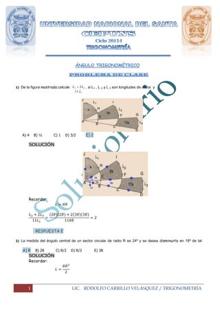 1 LIC. RODOLFO CARRILLO VELÁSQUEZ / TRIGONOMETRÍA
ÁNGULO TRIGONOMÉTRICO
PROBLEMA DE CLASE
1) De la figura mostrada calcule:
1
32
.11
2
L
LL  , si L1 , L 2 y L 3 son longitudes de arcos y
AB = BC = CD y “K” es el área del sector circular JAH
A) 4 B) ½ C) 1 D) 3/2 E) 2
SOLUCIÓN
Recordar:
( )( ) ( )( )
RESPUESTA E
2) La medida del ángulo central de un sector circular de radio R es 24º y se desea disminuirlo en 18º de tal
manera que el área no varié si aumentamos el radio una longitud “x” .determinar “x”
A) R B) 2R C) R/2 D) R/3 E) 3R
SOLUCIÓN
Recordar:
 