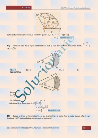 WWW.lobo-de-fama.blogspot.com
LIC. RODOLFO CARRILLO VELASQUEZ | TRIGONOMETRÍA 10
Como las figuras son simétricas, el perímetro queda: 𝐿1 + 2𝐿2 = 3 (
𝜋
3
) + 2 (1 ∗
2𝜋
3
)
𝑃 =
7𝜋
3
RESPUESTA D
17) Hallar el área de la región sombreada si AOB y COD son sectores circulares, donde y
.
A) B)  C)  D)  E)
SOLUCIÓN
Recordar:
𝑆 =
𝜃𝑅2
2
Por Pitágoras: 𝑎2
− 𝑏2
= 3
Calculo del área sombreada: 𝑆 =
𝜃𝑎2
2
−
𝜃𝑏2
2
𝑆 =
𝜋(𝑎2
− 𝑏2)
9
∴ 𝑆 =
𝜋
3
RESPUESTA A
18) Calcule la altura en términos de R, a la que se encontrará el punto A de la rueda, cuando éste gire un
ángulo de 1305º, desplazándose sobre una pista horizontal.
2
9

 
BC 3m
O
A
C
B D

 