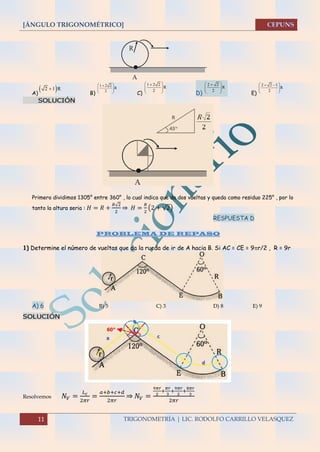 [ÁNGULO TRIGONOMÉTRICO]
11 TRIGONOMETRÍA | LIC. RODOLFO CARRILLO VELASQUEZ
A) B) C) D) E)
SOLUCIÓN
Primero dividimos 1305° entre 360° , lo cual indica que da dos vueltas y queda como residuo 225° , por lo
tanto la altura seria : 𝐻 = 𝑅 +
𝑅√2
2
⇒ 𝐻 =
𝑅
2
(2 + √2)
RESPUESTA D
PROBLEMA DE REPASO
1) Determine el número de vueltas que da la rueda de ir de A hacia B. Si AC = CE = 9r/2 , R = 9r
A) 6 B) 5 C) 3 D) 8 E) 9
SOLUCIÓN
Resolvemos 𝑁𝑉 =
𝐿 𝑐
2𝜋𝑟
=
𝑎+𝑏+𝑐+𝑑
2𝜋𝑟
⇒ 𝑁𝑉 =
9𝜋𝑟
2
+
𝜋𝑟
3
+
9𝜋𝑟
2
+
8𝜋𝑟
3
2𝜋𝑟
R
A
 2 1 R
1 2 2
R
2
 
  
 
1 2 2
R
2
 
  
 
2 2
R
2
 
  
 
2 2 1
R
2
  
  
 
 