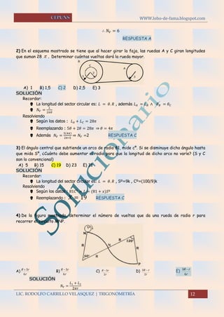 WWW.lobo-de-fama.blogspot.com
LIC. RODOLFO CARRILLO VELASQUEZ | TRIGONOMETRÍA 12
∴ 𝑁 𝑉 = 6
RESPUESTA A
2) En el esquema mostrado se tiene que al hacer girar la faja, las ruedas A y C giran longitudes
que suman 28  . Determinar cuántas vueltas dará la rueda mayor.
A) 1 B) 1,5 C) 2 D) 2,5 E) 3
SOLUCIÓN
Recordar:
 La longitud del sector circular es: 𝐿 = 𝜃. 𝑅 , además 𝐿 𝐴 = 𝐿 𝐵 ∧ 𝜃 𝐵 = 𝜃 𝐶
 𝑁𝑉 =
𝐿
2𝜋𝑅
Resolviendo
 Según los datos : 𝐿 𝐴 + 𝐿 𝐶 = 28𝜋
 Reemplazando : 5𝜃 + 2𝜃 = 28𝜋 ⇒ 𝜃 = 4𝜋
 Además 𝑁𝑉 =
5(4𝜋)
2𝜋∗5
⇒ 𝑁𝑉 =2 RESPUESTA C
3) El ángulo central que subtiende un arco de radio 81, mide cº. Si se disminuye dicho ángulo hasta
que mida Sº, ¿Cuánto debe aumentar el radio para que la longitud de dicho arco no varíe? (S y C
son lo convencional)
A) 5 B) 15 C) 19 D) 23 E) 31
SOLUCIÓN
Recordar:
 La longitud del sector circular es: 𝐿 = 𝜃. 𝑅 , Sº=9k , Cº=(100/9)k
Resolviendo
 Según los datos : 81𝐶° = 𝐿 = (81 + 𝑥)𝑆º
 Reemplazando : 𝑋 = 19 RESPUESTA C
4) De la figura mostrada, determinar el número de vueltas que da una rueda de radio r para
recorrer el circuito MNP.
A)
r
rR
6
3
B)
r
rR
6
3
C)
r
rR
2
3 D)
r
rR
2
3  E)
r
rR
6
3 
SOLUCIÓN
𝑁 𝑉 =
𝐿1 + 𝐿2
2𝜋𝑟
 